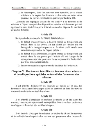2. le non-respect, dans les activités non agricoles, de la durée
minimum de repos des femmes et des mineurs entre deux
journées de travail consécutives, prévue par l'article 174.
L'amende est appliquée autant de fois qu'il y a de femmes et de
mineurs à l'égard desquels les dispositions desdits articles n'ont pas été
appliquées, sans toutefois que le total des amendes dépasse le montant
de 20.000 dirhams.
Article 178
Sont punis d'une amende de 2.000 à 5.000 dirhams :
1. le défaut d'avis préalable à l'agent chargé de l'inspection du
travail dans le cas prévu au 1er alinéa de l'article 175 ou
l'usage de la dérogation prévue au 2e alinéa dudit article sans
autorisation préalable de l'agent précité ;
2. le défaut d'avis immédiat à l'agent chargé de l'inspection du
travail dans le cas prévu par l'article 176 ou l'usage de la
dérogation autorisée pour une durée dépassant la limite fixée
par le 3e alinéa dudit article ;
3. le non-respect des dispositions du 4e alinéa de l'article 176.
Chapitre V : Des travaux interdits aux femmes et aux mineurs
et des dispositions spéciales au travail des femmes et des
mineurs
Article 179
Il est interdit d'employer les mineurs de moins de 18 ans, les
femmes et les salariés handicapés dans les carrières et dans les travaux
souterrains effectués au fond des mines.
Article 180
Il est interdit d'employer les mineurs de moins de 18 ans dans des
travaux, tant au jour qu'au fond, susceptibles d'entraver leur croissance
ou d'aggraver leur état s'ils sont handicapés.
Article 181
Il est interdit d'occuper les mineurs de moins de 18 ans, les femmes
et les salariés handicapés à des travaux qui présentent des risques de
-70-
 