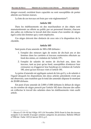 danger excessif, excèdent leurs capacités ou sont susceptibles de porter
atteinte aux bonnes mœurs.
La liste de ces travaux est fixée par voie réglementaire24
.
Article 182
Dans les établissements où des marchandises et des objets sont
manutentionnés ou offerts au public par un personnel féminin, chacune
des salles où s'effectue le travail doit être munie d'un nombre de sièges
égal à celui des femmes qui y sont employées.
Ces sièges doivent être distincts de ceux mis à la disposition de la
clientèle.
Article 183
Sont punis d'une amende de 300 à 500 dirhams :
1. l'emploi des mineurs âgés de moins de dix-huit ans et des
femmes dans les carrières et travaux souterrains effectués au
fond des mines, en violation de l'article 179 ;
2. l'emploi de salariés de moins de dix-huit ans, dans des
travaux, tant au jour qu'au fond, susceptibles d'entraver leur
croissance ou d'aggraver leur handicap en violation de l'article
180, ainsi qu'aux travaux visés à l'article 181.
La peine d'amende est appliquée autant de fois qu'il y a de salariés à
l'égard desquels les dispositions des deux articles précédents n'ont pas
été observées, sans toutefois que le total des amendes dépasse le montant
de 20.000 dirhams.
Est puni d'une amende de 2.000 à 5.000 dirhams le défaut de sièges
ou du nombre de sièges prescrit par l'article 182 dans chacune des salles
où s'effectue le travail des salariées dans les établissements visés audit
article.
24
- Décret n°2-10-183 du 9 Hijja 1431 (16 Novembre 2010) fixant la liste des travaux
auxquels il est interdit d’occuper certaines catégories de personnes; Bulletin Officiel
n°5906 du 1 Safar 1432 (6 Janvier 2011), p.5.
-71-
 