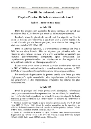 Titre III : De la durée du travail
Chapitre Premier : De la durée normale du travail
Section I : Fixation de la durée
Article 184
Dans les activités non agricoles, la durée normale de travail des
salariés est fixée à 2288 heures par année ou 44 heures par semaine.
La durée annuelle globale de travail peut être répartie sur l'année
selon les besoins de l'entreprise à condition que la durée normale du
travail n'excède pas dix heures par jour, sous réserve des dérogations
visées aux articles 189, 190 et 192.
Dans les activités agricoles, la durée normale de travail est fixée à
2496 heures dans l'année. Elle est répartie par périodes selon les
nécessités des cultures suivant une durée journalière déterminée par
l'autorité gouvernementale compétente, après consultation des
organisations professionnelles des employeurs et des organisations
syndicales des salariés les plus représentatives25
.
La réduction de la durée de travail dans les activités non agricoles
de 2496 à 2288 heures dans l'année et dans les activités agricoles de 2700
à 2496 heures dans l'année n'entraîne aucune diminution du salaire.
Les modalités d'application du présent article sont fixées par voie
réglementaire26
, après consultation des organisations professionnelles
des employeurs et des organisations syndicales des salariés les plus
représentatives.
Article 185
Pour se protéger des crises périodiques passagères, l'employeur
peut, après consultation des représentants des salariés et, le cas échéant,
des représentants des syndicats au sein de l'entreprise, répartir la durée
annuelle globale de travail sur l'année selon les besoins de l'entreprise à
25
- Arrêté du ministre de l’emploi et de la formation professionnelle n° 340-05 du 29
Hijja 1425 (9 Février 2005) fixant les durées journalières de la répartition, par
périodes, de la durée normale du travail dans les activités agricoles; Bulletin Officiel
n° 5540 du 19 Joumada II 1428 (5 Juillet 2007), p. 895.
26
- Décret n° 2-04-569 du 16 kaada 1425 (29 Décembre 2004) fixant les modalités
d’application de l’article 184 de la loi n° 65-99 relative au code de travail; Bulletin
Officiel n°5280 du 24 kaada 1425 (6 Janvier 2005), p. 26.
-72-
 