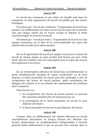 Article 187
Le travail par roulement ou par relais est interdit sauf dans les
entreprises où cette organisation du travail est justifiée par des raisons
techniques.
On entend par " travail par roulement ", l'organisation du travail qui
permet à un établissement de rester ouvert tous les jours de la semaine,
sans que chaque salarié qui s'y trouve occupé ne dépasse la limite
maximum légale de la durée du travail.
On entend par " travail par relais ", l'organisation de travail avec des
équipes tournantes sur la base de la non-simultanéité des repos des
salariés dans le cadre de la même journée.
Article 188
En cas d'organisation du travail par équipes successives, la durée de
travail de chaque équipe ne peut excéder huit heures par jour. Cette
durée doit être continue sauf une interruption pour le repos qui ne peut
être supérieure à une heure.
Article 189
En cas d'interruption collective du travail dans un établissement ou
partie d'établissement résultant de causes accidentelles ou de force
majeure, la durée journalière de travail peut être prolongée à titre de
récupération des heures de travail perdues, après consultation des
délégués des salariés et, le cas échéant, des représentants des syndicats
dans l'entreprise.
Dans tous les cas :
1. les récupérations des heures de travail perdues ne peuvent
être autorisées pendant plus de trente jours par an ;
2. la prolongation de la durée journalière de travail ne peut
dépasser une heure ;
3. la durée journalière de travail ne peut dépasser dix heures.
Article 190
Lorsque, dans un établissement, des salariés effectuent un travail
essentiellement intermittent ou lorsque doivent être effectués des
travaux préparatoires ou complémentaires indispensables à l'activité
générale dudit établissement et qui ne peuvent être exécutés dans la
-74-
 