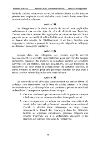limite de la durée normale du travail, les salariés affectés auxdits travaux
peuvent être employés au-delà de ladite durée dans la limite journalière
maximum de douze heures.
Article 191
Les dérogations à la durée normale de travail sont applicables
exclusivement aux salariés âgés de plus de dix-huit ans. Toutefois,
d'autres exceptions peuvent être appliquées aux mineurs âgés de 16 ans
préposés au service médical, salles d'allaitement et autres services créés
en faveur des salariés de l'établissement et de leurs familles, aux
magasiniers, pointeurs, garçons de bureau, agents préposés au nettoyage
des locaux et aux agents similaires.
Article 192
Lorsque dans une entreprise, des travaux urgents doivent
nécessairement être exécutés immédiatement pour prévenir des dangers
imminents, organiser des mesures de sauvetage, réparer des accidents
survenus soit au matériel, soit aux installations, soit aux bâtiments de
l'entreprise ou pour éviter le dépérissement de certaines matières, la
durée normale de travail peut être prolongée pendant un jour puis à
raison de deux heures durant les trois jours suivants.
Article 193
Les heures de travail effectuées conformément aux articles 190 et 192
ci-dessus sont rémunérées sur la base du salaire afférent à la durée
normale de travail, sauf lorsqu'elles sont destinées à permettre au salarié
de bénéficier d'un repos compensatoire ou lorsque :
1. elles sont destinées à permettre au salarié de prendre un repas
si la durée du repas est comprise dans le temps de travail ;
2. elles correspondent, en raison du caractère intermittent du
travail, à des heures de présence et non à des heures de travail
effectif, ce dernier étant entrecoupé de longs repos,
notamment le travail des concierges dans les bâtiments
destinés au logement, surveillants, gardiens, préposés aux
services d'incendie ou à la distribution d'essence et les
préposés aux services médicaux de l'entreprise.
-75-
 