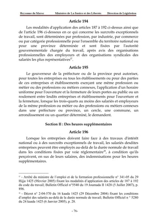 Article 194
Les modalités d'application des articles 187 à 192 ci-dessus ainsi que
de l'article 196 ci-dessous en ce qui concerne les surcroîts exceptionnels
de travail, sont déterminées par profession, par industrie, par commerce
ou par catégorie professionnelle pour l'ensemble du territoire national ou
pour une province déterminée et sont fixées par l'autorité
gouvernementale chargée du travail, après avis des organisations
professionnelles des employeurs et des organisations syndicales des
salariés les plus représentatives27
.
Article 195
Le gouverneur de la préfecture ou de la province peut autoriser,
pour toutes les entreprises ou tous les établissements ou pour des parties
de ces entreprises et établissements exerçant une même profession ou
métier ou des professions ou métiers connexes, l'application d'un horaire
uniforme pour l'ouverture et la fermeture de leurs portes au public ou un
roulement entre lesdits entreprises et établissements pour l'ouverture et
la fermeture, lorsque les trois-quarts au moins des salariés et employeurs
de la même profession ou métier ou des professions ou métiers connexes
dans une préfecture ou province, un cercle, une commune, un
arrondissement ou un quartier déterminé, le demandent.
Section Il : Des heures supplémentaires
Article 196
Lorsque les entreprises doivent faire face à des travaux d'intérêt
national ou à des surcroîts exceptionnels de travail, les salariés desdites
entreprises peuvent être employés au-delà de la durée normale de travail
dans les conditions fixées par voie réglementaire28
, à condition qu'ils
perçoivent, en sus de leurs salaires, des indemnisations pour les heures
supplémentaires.
27
- Arrêté du ministre de l’emploi et de la formation professionnelle n° 341-05 du 29
Hijja 1425 (9fevrier 2005) fixant les modalités d’application des articles de 187 à 192
du code du travail; Bulletin Officiel n°5540 du 19 Joumada II 1428 (5 Juillet 2007), p.
896.
28
- Décret n° 2-04-570 du 16 kaada 1425 (29 Décembre 2004) fixant les conditions
d’emploi des salariés au-delà de la durée normale de travail; Bulletin Officiel n ° 5280
du 24 kaada 1425 (6 Janvier 2005), p. 28.
-76-
 