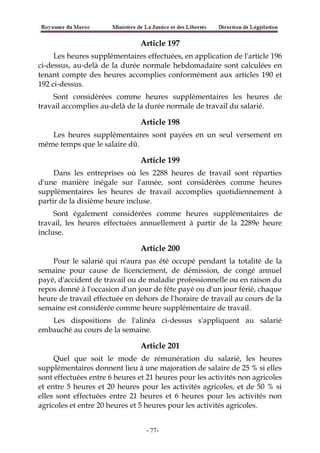 Article 197
Les heures supplémentaires effectuées, en application de l'article 196
ci-dessus, au-delà de la durée normale hebdomadaire sont calculées en
tenant compte des heures accomplies conformément aux articles 190 et
192 ci-dessus.
Sont considérées comme heures supplémentaires les heures de
travail accomplies au-delà de la durée normale de travail du salarié.
Article 198
Les heures supplémentaires sont payées en un seul versement en
même temps que le salaire dû.
Article 199
Dans les entreprises où les 2288 heures de travail sont réparties
d'une manière inégale sur l'année, sont considérées comme heures
supplémentaires les heures de travail accomplies quotidiennement à
partir de la dixième heure incluse.
Sont également considérées comme heures supplémentaires de
travail, les heures effectuées annuellement à partir de la 2289e heure
incluse.
Article 200
Pour le salarié qui n'aura pas été occupé pendant la totalité de la
semaine pour cause de licenciement, de démission, de congé annuel
payé, d'accident de travail ou de maladie professionnelle ou en raison du
repos donné à l'occasion d'un jour de fête payé ou d'un jour férié, chaque
heure de travail effectuée en dehors de l'horaire de travail au cours de la
semaine est considérée comme heure supplémentaire de travail.
Les dispositions de l'alinéa ci-dessus s'appliquent au salarié
embauché au cours de la semaine.
Article 201
Quel que soit le mode de rémunération du salarié, les heures
supplémentaires donnent lieu à une majoration de salaire de 25 % si elles
sont effectuées entre 6 heures et 21 heures pour les activités non agricoles
et entre 5 heures et 20 heures pour les activités agricoles, et de 50 % si
elles sont effectuées entre 21 heures et 6 heures pour les activités non
agricoles et entre 20 heures et 5 heures pour les activités agricoles.
-77-
 