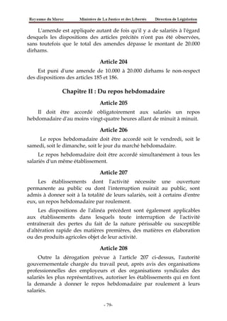 L'amende est appliquée autant de fois qu'il y a de salariés à l'égard
desquels les dispositions des articles précités n'ont pas été observées,
sans toutefois que le total des amendes dépasse le montant de 20.000
dirhams.
Article 204
Est puni d'une amende de 10.000 à 20.000 dirhams le non-respect
des dispositions des articles 185 et 186.
Chapitre II : Du repos hebdomadaire
Article 205
Il doit être accordé obligatoirement aux salariés un repos
hebdomadaire d'au moins vingt-quatre heures allant de minuit à minuit.
Article 206
Le repos hebdomadaire doit être accordé soit le vendredi, soit le
samedi, soit le dimanche, soit le jour du marché hebdomadaire.
Le repos hebdomadaire doit être accordé simultanément à tous les
salariés d'un même établissement.
Article 207
Les établissements dont l'activité nécessite une ouverture
permanente au public ou dont l'interruption nuirait au public, sont
admis à donner soit à la totalité de leurs salariés, soit à certains d'entre
eux, un repos hebdomadaire par roulement.
Les dispositions de l'alinéa précédent sont également applicables
aux établissements dans lesquels toute interruption de l'activité
entraînerait des pertes du fait de la nature périssable ou susceptible
d'altération rapide des matières premières, des matières en élaboration
ou des produits agricoles objet de leur activité.
Article 208
Outre la dérogation prévue à l'article 207 ci-dessus, l'autorité
gouvernementale chargée du travail peut, après avis des organisations
professionnelles des employeurs et des organisations syndicales des
salariés les plus représentatives, autoriser les établissements qui en font
la demande à donner le repos hebdomadaire par roulement à leurs
salariés.
-79-
 