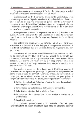(Le présent code rend hommage à l'action du mouvement syndical
marocain dans la lutte pour l'indépendance du pays).
Conformément au droit au travail prévu par la Constitution, toute
personne ayant atteint l'âge d'admission au travail et désirant obtenir un
emploi qu'elle est capable d'exercer et qu'elle cherche activement à
obtenir, a le droit de bénéficier gratuitement des services publics lors de
la recherche d'un emploi décent, de la requalification ou de la formation
en vue d'une éventuelle promotion.
Toute personne a droit à un emploi adapté à son état de santé, à ses
qualifications et à ses aptitudes. Elle a également le droit de choisir son
travail en toute liberté et de l'exercer sur l'ensemble du territoire
national.
Les entreprises soumises à la présente loi et qui participent
activement à la création de postes d'emploi stables peuvent bénéficier de
facilités et d'avantages fixés par voie législative ou réglementaire selon
leur nature.
L'entreprise est une cellule économique et sociale jouissant du droit
de la propriété privée. Elle est tenue au respect de la dignité des
personnes y travaillant et à la garantie de leurs droits individuels et
collectifs. Elle œuvre à la réalisation du développement social de ses
salariés, notamment en ce qui concerne leur sécurité matérielle et la
préservation de leur santé.
Les droits protégés et dont l'exercice, à l'intérieur comme à
l'extérieur de l'entreprise, est garanti par la présente loi comprennent les
droits contenus dans les conventions internationales du travail ratifiées
d'une part, et les droits prévus par les conventions principales de
l'organisation internationale du travail, qui comprennent notamment :
1- la liberté syndicale et l'adoption effective du droit d'organisation
et de négociation collective ;
2- l'interdiction de toutes formes de travail par contrainte ;
3- l'élimination effective du travail des enfants ;
4- l'interdiction de la discrimination en matière d'emploi et de
professions;
5- l'égalité des salaires.
Il en résulte, particulièrement, la nécessité d'œuvrer pour
l'uniformisation du salaire minimum légal entre les différents secteurs
-8-
 