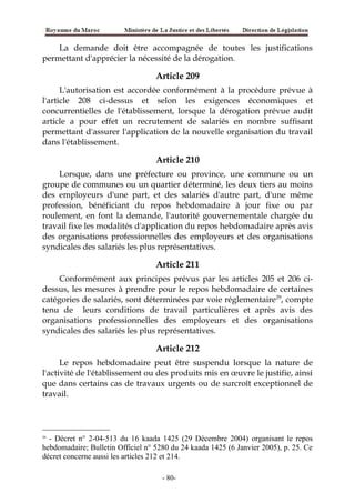 La demande doit être accompagnée de toutes les justifications
permettant d'apprécier la nécessité de la dérogation.
Article 209
L'autorisation est accordée conformément à la procédure prévue à
l'article 208 ci-dessus et selon les exigences économiques et
concurrentielles de l'établissement, lorsque la dérogation prévue audit
article a pour effet un recrutement de salariés en nombre suffisant
permettant d'assurer l'application de la nouvelle organisation du travail
dans l'établissement.
Article 210
Lorsque, dans une préfecture ou province, une commune ou un
groupe de communes ou un quartier déterminé, les deux tiers au moins
des employeurs d'une part, et des salariés d'autre part, d'une même
profession, bénéficiant du repos hebdomadaire à jour fixe ou par
roulement, en font la demande, l'autorité gouvernementale chargée du
travail fixe les modalités d'application du repos hebdomadaire après avis
des organisations professionnelles des employeurs et des organisations
syndicales des salariés les plus représentatives.
Article 211
Conformément aux principes prévus par les articles 205 et 206 ci-
dessus, les mesures à prendre pour le repos hebdomadaire de certaines
catégories de salariés, sont déterminées par voie réglementaire29
, compte
tenu de leurs conditions de travail particulières et après avis des
organisations professionnelles des employeurs et des organisations
syndicales des salariés les plus représentatives.
Article 212
Le repos hebdomadaire peut être suspendu lorsque la nature de
l'activité de l'établissement ou des produits mis en œuvre le justifie, ainsi
que dans certains cas de travaux urgents ou de surcroît exceptionnel de
travail.
29
- Décret n° 2-04-513 du 16 kaada 1425 (29 Décembre 2004) organisant le repos
hebdomadaire; Bulletin Officiel n° 5280 du 24 kaada 1425 (6 Janvier 2005), p. 25. Ce
décret concerne aussi les articles 212 et 214.
-80-
 