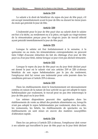Article 219
Le salarié a le droit de bénéficier du repos du jour de fête payé, s'il
est occupé immédiatement avant le jour de fête ou durant les treize jours
du mois qui précède le jour de fête.
Article 220
L'indemnité pour le jour de fête payé due au salarié dont le salaire
est fixé à la tâche, au rendement ou à la pièce, est égale au vingt-sixième
de la rémunération perçue pour les vingt-six jours de travail effectif
ayant précédé immédiatement le jour de fête payé.
Article 221
Lorsque le salaire est fixé forfaitairement à la semaine, à la
quinzaine ou au mois, les rémunérations correspondantes ne peuvent
faire l'objet d'aucune réduction du fait du chômage d'un jour de fête
payé ou d'un jour férié, même lorsque ce jour n'est pas déclaré rémunéré.
Article 222
Lorsque le repos du jour de fête payé ou du jour férié déclaré payé
est donné le jour où le salarié visé aux articles 219 et 220 ci-dessus
bénéficie de son repos hebdomadaire par le jeu du roulement,
l'employeur doit lui verser une indemnité pour cette journée dans les
conditions prévues à l'article 219 ci-dessus.
Article 223
Dans les établissements dont le fonctionnement est nécessairement
continu en raison de la nature de leur activité ou qui ont adopté le repos
hebdomadaire par roulement, le travail peut ne pas être interrompu le
jour de fête payé ou le jour férié.
Les mêmes dispositions peuvent être appliquées dans les
établissements de vente au détail des produits alimentaires ou, lorsqu'ils
n'ont pas adopté le repos hebdomadaire par roulement, dans les cafés,
les restaurants, les hôtels, les établissements de spectacles ou les
établissements où sont mises en œuvre des matières susceptibles
d'altération rapide.
Article 224
Dans les cas prévus à l'article 223 ci-dessus, l'employeur doit verser
à ses salariés qui travaillent le jour de fête payé ou le jour férié déclaré
-83-
 