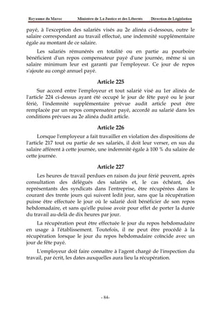 payé, à l'exception des salariés visés au 2e alinéa ci-dessous, outre le
salaire correspondant au travail effectué, une indemnité supplémentaire
égale au montant de ce salaire.
Les salariés rémunérés en totalité ou en partie au pourboire
bénéficient d'un repos compensateur payé d'une journée, même si un
salaire minimum leur est garanti par l'employeur. Ce jour de repos
s'ajoute au congé annuel payé.
Article 225
Sur accord entre l'employeur et tout salarié visé au 1er alinéa de
l'article 224 ci-dessus ayant été occupé le jour de fête payé ou le jour
férié, l'indemnité supplémentaire prévue audit article peut être
remplacée par un repos compensateur payé, accordé au salarié dans les
conditions prévues au 2e alinéa dudit article.
Article 226
Lorsque l'employeur a fait travailler en violation des dispositions de
l'article 217 tout ou partie de ses salariés, il doit leur verser, en sus du
salaire afférent à cette journée, une indemnité égale à 100 % du salaire de
cette journée.
Article 227
Les heures de travail perdues en raison du jour férié peuvent, après
consultation des délégués des salariés et, le cas échéant, des
représentants des syndicats dans l'entreprise, être récupérées dans le
courant des trente jours qui suivent ledit jour, sans que la récupération
puisse être effectuée le jour où le salarié doit bénéficier de son repos
hebdomadaire, et sans qu'elle puisse avoir pour effet de porter la durée
du travail au-delà de dix heures par jour.
La récupération peut être effectuée le jour du repos hebdomadaire
en usage à l'établissement. Toutefois, il ne peut être procédé à la
récupération lorsque le jour du repos hebdomadaire coïncide avec un
jour de fête payé.
L'employeur doit faire connaître à l'agent chargé de l'inspection du
travail, par écrit, les dates auxquelles aura lieu la récupération.
-84-
 