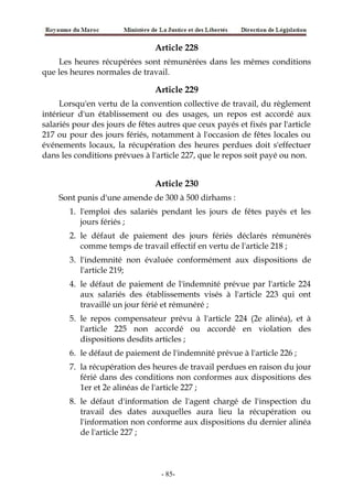 Article 228
Les heures récupérées sont rémunérées dans les mêmes conditions
que les heures normales de travail.
Article 229
Lorsqu'en vertu de la convention collective de travail, du règlement
intérieur d'un établissement ou des usages, un repos est accordé aux
salariés pour des jours de fêtes autres que ceux payés et fixés par l'article
217 ou pour des jours fériés, notamment à l'occasion de fêtes locales ou
événements locaux, la récupération des heures perdues doit s'effectuer
dans les conditions prévues à l'article 227, que le repos soit payé ou non.
Article 230
Sont punis d'une amende de 300 à 500 dirhams :
1. l'emploi des salariés pendant les jours de fêtes payés et les
jours fériés ;
2. le défaut de paiement des jours fériés déclarés rémunérés
comme temps de travail effectif en vertu de l'article 218 ;
3. l'indemnité non évaluée conformément aux dispositions de
l'article 219;
4. le défaut de paiement de l'indemnité prévue par l'article 224
aux salariés des établissements visés à l'article 223 qui ont
travaillé un jour férié et rémunéré ;
5. le repos compensateur prévu à l'article 224 (2e alinéa), et à
l'article 225 non accordé ou accordé en violation des
dispositions desdits articles ;
6. le défaut de paiement de l'indemnité prévue à l'article 226 ;
7. la récupération des heures de travail perdues en raison du jour
férié dans des conditions non conformes aux dispositions des
1er et 2e alinéas de l'article 227 ;
8. le défaut d'information de l'agent chargé de l'inspection du
travail des dates auxquelles aura lieu la récupération ou
l'information non conforme aux dispositions du dernier alinéa
de l'article 227 ;
-85-
 