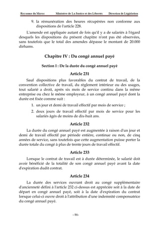 9. la rémunération des heures récupérées non conforme aux
dispositions de l'article 228.
L'amende est appliquée autant de fois qu'il y a de salariés à l'égard
desquels les dispositions du présent chapitre n'ont pas été observées,
sans toutefois que le total des amendes dépasse le montant de 20.000
dirhams.
Chapitre IV : Du congé annuel payé
Section I : De la durée du congé annuel payé
Article 231
Sauf dispositions plus favorables du contrat de travail, de la
convention collective de travail, du règlement intérieur ou des usages,
tout salarié a droit, après six mois de service continu dans la même
entreprise ou chez le même employeur, à un congé annuel payé dont la
durée est fixée comme suit :
1. un jour et demi de travail effectif par mois de service ;
2. deux jours de travail effectif par mois de service pour les
salariés âgés de moins de dix-huit ans.
Article 232
La durée du congé annuel payé est augmentée à raison d'un jour et
demi de travail effectif par période entière, continue ou non, de cinq
années de service, sans toutefois que cette augmentation puisse porter la
durée totale du congé à plus de trente jours de travail effectif.
Article 233
Lorsque le contrat de travail est à durée déterminée, le salarié doit
avoir bénéficié de la totalité de son congé annuel payé avant la date
d'expiration dudit contrat.
Article 234
La durée des services ouvrant droit au congé supplémentaire
d'ancienneté défini à l'article 232 ci-dessus est appréciée soit à la date de
départ en congé annuel payé, soit à la date d'expiration du contrat
lorsque celui-ci ouvre droit à l'attribution d'une indemnité compensatrice
du congé annuel payé.
-86-
 