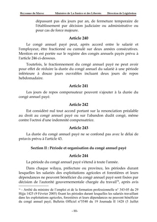 dépassant pas dix jours par an, de fermeture temporaire de
l'établissement par décision judiciaire ou administrative ou
pour cas de force majeure.
Article 240
Le congé annuel payé peut, après accord entre le salarié et
l'employeur, être fractionné ou cumulé sur deux années consécutives.
Mention en est portée sur le registre des congés annuels payés prévu à
l'article 246 ci-dessous.
Toutefois, le fractionnement du congé annuel payé ne peut avoir
pour effet de réduire la durée du congé annuel du salarié à une période
inférieure à douze jours ouvrables incluant deux jours de repos
hebdomadaire.
Article 241
Les jours de repos compensateur peuvent s'ajouter à la durée du
congé annuel payé.
Article 242
Est considéré nul tout accord portant sur la renonciation préalable
au droit au congé annuel payé ou sur l'abandon dudit congé, même
contre l'octroi d'une indemnité compensatrice.
Article 243
La durée du congé annuel payé ne se confond pas avec le délai de
préavis prévu à l'article 43.
Section Il : Période et organisation du congé annuel payé
Article 244
La période du congé annuel payé s'étend à toute l'année.
Dans chaque wilaya, préfecture ou province, les périodes durant
lesquelles les salariés des exploitations agricoles et forestières et leurs
dépendances ne peuvent bénéficier du congé annuel payé sont fixées par
décision de l'autorité gouvernementale chargée du travail34
, après avis
34
- Arrêté du ministre de l’emploi et de la formation professionnelle n° 343-05 du 29
Hijja 1425 (9 Février 2005) fixant les périodes durant lesquelles les salariés travaillant
dans les exploitations agricoles, forestières et leurs dépendances ne peuvent bénéficier
du congé annuel payé; Bulletin Officiel n°5540 du 19 Joumada II 1428 (5 Juillet
-88-
 