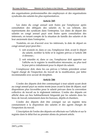 des organisations professionnelles des employeurs et des organisations
syndicales des salariés les plus représentatives.
Article 245
Les dates du congé annuel sont fixées par l'employeur après
consultation des délégués des salariés et, le cas échéant, des
représentants des syndicats dans l'entreprise. Les dates de départ des
salariés en congé annuel payé sont fixées après consultation des
intéressés, en tenant compte de la situation de famille des salariés et de
leur ancienneté dans l'entreprise.
Toutefois, en cas d'accord avec les intéressés, la date de départ en
congé annuel payé peut être :
1. soit avancée et, dans ce cas, l'employeur doit, avant le départ
du salarié, rectifier la fiche et le registre prévus à l'article 246
ci-dessous ;
2. soit retardée et, dans ce cas, l'employeur doit apporter sur
l'affiche ou le registre la modification nécessaire, au plus tard
le jour prévu initialement pour le départ du salarié.
L'employeur doit, dans les cas prévus à l'alinéa précédent aviser
l'agent chargé de l'inspection du travail de la modification, par lettre
recommandée avec accusé de réception.
Article 246
L'ordre des départs doit être communiqué à tout salarié ayant droit
au congé annuel payé au moins trente jours avant la date de départ, sauf
dispositions plus favorables pour le salarié prévues dans la convention
collective de travail ou le règlement intérieur. L'ordre des départs est
affiché dans un lieu habituellement fréquenté par les salariés dans les
lieux de travail, notamment dans les bureaux, dépôts et chantiers.
L'ordre des départs doit être consigné sur un registre tenu
constamment à la disposition des salariés et des agents chargés de
l'inspection du travail.
L'inscription de l'ordre des départs est effectuée sur l’affiche et sur le
registre dans le délai fixé au premier alinéa du présent article.
2007), p.896.
-89-
 