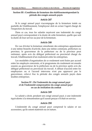Section III : Conditions de fermeture des établissementspendant la
période des congés annuels payés
Article 247
Si le congé annuel payé s'accompagne de la fermeture totale ou
partielle de l'établissement, l'employeur doit en aviser l'agent chargé de
l'inspection du travail.
Dans ce cas, tous les salariés reçoivent une indemnité du congé
annuel payé correspondant à la durée de cette fermeture, quelle que soit
la durée de leur service au jour de la fermeture.
Article 248
En vue d'éviter la fermeture simultanée des entreprises appartenant
à une même branche d'activité, dans une même commune, préfecture ou
province, le gouverneur de la préfecture ou de la province peut
ordonner, après avis du délégué préfectoral ou provincial chargé du
travail, l'établissement d'un roulement entre les entreprises.
Les modalités d'organisation de ce roulement sont fixées par accord
entre les employés concernés, et le programme du roulement est ensuite
soumis au gouverneur de la préfecture ou de la province après avis du
délégué préfectoral ou provincial du travail. A défaut d'accord entre les
employeurs ou si l'accord intervenu n'est pas approuvé par le
gouverneur, celui-ci fixe la période des congés annuels payés dans
lesdites entreprises.
Section IV : De l'indemnité du congé annuel payé
et de l'indemnité compensatrice du congé annuel payé
en cas de résiliation du contrat
Article 249
Le salarié a droit, pendant son congé annuel payé, à une indemnité
équivalente à la rémunération qu'il aurait perçue s'il était en service.
Article 250
L'indemnité du congé annuel payé comprend le salaire et ses
accessoires, qu'ils soient matériels ou en nature.
-90-
 