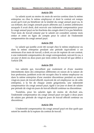 Article 251
Le salarié ayant au moins six mois de service continu dans la même
entreprise ou chez le même employeur et dont le contrat est rompu
avant qu'il n'ait pu bénéficier de la totalité du congé annuel payé ou, le
cas échéant, des congés annuels payés afférents aux 2 années antérieures
auxquels il avait droit, doit recevoir une indemnité compensatrice pour
le congé annuel payé ou les fractions des congés dont il n'a pas bénéficié.
Tout mois de travail entamé par le salarié est considéré comme mois
entier et entre en ligne de compte pour le calcul de l'indemnité
compensatrice du congé annuel payé.
Article 252
Le salarié qui justifie avoir été occupé chez le même employeur ou
dans la même entreprise pendant une période équivalente à un
minimum d'un mois de travail, a droit, en cas de rupture de son contrat,
à une indemnité compensatrice de congé correspondant, suivant le cas, à
un jour et demi ou deux jours par mois entier de travail tel que défini à
l'article 238.
Article 253
Les salariés qui, travaillant par roulement et d'une manière
intermittente dans des entreprises différentes en raison de la nature de
leur profession, justifient avoir été occupés chez le même employeur ou
dans la même entreprise d'une manière discontinue pendant au moins
vingt-six jours de travail effectif, reçoivent de cet employeur ou de cette
entreprise, à la fin de chaque année grégorienne, une indemnité
compensatrice du congé annuel payé, égale à un jour et demi de salaire
par période de vingt-six jours de travail effectif continue ou discontinue.
Toutefois, pour les salariés âgés de moins de dix-huit ans,
l'indemnité compensatrice du congé annuel payé est égale à deux jours
de salaire par période de vingt-six jours de travail effectif continue ou
discontinue.
Article 254
L'indemnité compensatrice du congé annuel payé est due quels que
soient les motifs de la rupture du contrat de travail.
-91-
 