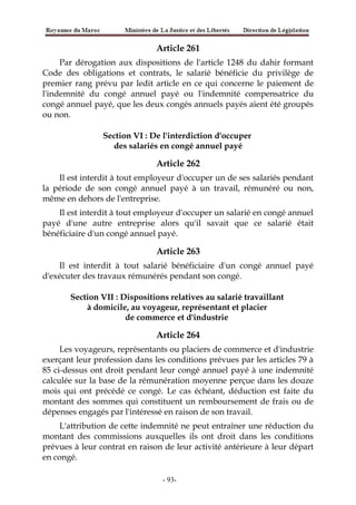 Article 261
Par dérogation aux dispositions de l'article 1248 du dahir formant
Code des obligations et contrats, le salarié bénéficie du privilège de
premier rang prévu par ledit article en ce qui concerne le paiement de
l'indemnité du congé annuel payé ou l'indemnité compensatrice du
congé annuel payé, que les deux congés annuels payés aient été groupés
ou non.
Section VI : De l'interdiction d'occuper
des salariés en congé annuel payé
Article 262
Il est interdit à tout employeur d'occuper un de ses salariés pendant
la période de son congé annuel payé à un travail, rémunéré ou non,
même en dehors de l'entreprise.
Il est interdit à tout employeur d'occuper un salarié en congé annuel
payé d'une autre entreprise alors qu'il savait que ce salarié était
bénéficiaire d'un congé annuel payé.
Article 263
Il est interdit à tout salarié bénéficiaire d'un congé annuel payé
d'exécuter des travaux rémunérés pendant son congé.
Section VII : Dispositions relatives au salarié travaillant
à domicile, au voyageur, représentant et placier
de commerce et d'industrie
Article 264
Les voyageurs, représentants ou placiers de commerce et d'industrie
exerçant leur profession dans les conditions prévues par les articles 79 à
85 ci-dessus ont droit pendant leur congé annuel payé à une indemnité
calculée sur la base de la rémunération moyenne perçue dans les douze
mois qui ont précédé ce congé. Le cas échéant, déduction est faite du
montant des sommes qui constituent un remboursement de frais ou de
dépenses engagés par l'intéressé en raison de son travail.
L'attribution de cette indemnité ne peut entraîner une réduction du
montant des commissions auxquelles ils ont droit dans les conditions
prévues à leur contrat en raison de leur activité antérieure à leur départ
en congé.
-93-
 
