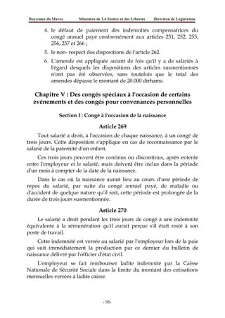 4. le défaut de paiement des indemnités compensatrices du
congé annuel payé conformément aux articles 251, 252, 253,
256, 257 et 266 ;
5. le non- respect des dispositions de l'article 262.
6. L'amende est appliquée autant de fois qu'il y a de salariés à
l'égard desquels les dispositions des articles susmentionnés
n'ont pas été observées, sans toutefois que le total des
amendes dépasse le montant de 20.000 dirhams.
Chapitre V : Des congés spéciaux à l'occasion de certains
événements et des congés pour convenances personnelles
Section I : Congé à l'occasion de la naissance
Article 269
Tout salarié a droit, à l'occasion de chaque naissance, à un congé de
trois jours. Cette disposition s'applique en cas de reconnaissance par le
salarié de la paternité d'un enfant.
Ces trois jours peuvent être continus ou discontinus, après entente
entre l'employeur et le salarié, mais doivent être inclus dans la période
d'un mois à compter de la date de la naissance.
Dans le cas où la naissance aurait lieu au cours d'une période de
repos du salarié, par suite du congé annuel payé, de maladie ou
d'accident de quelque nature qu'il soit, cette période est prolongée de la
durée de trois jours susmentionnée.
Article 270
Le salarié a droit pendant les trois jours de congé à une indemnité
équivalente à la rémunération qu'il aurait perçue s'il était resté à son
poste de travail.
Cette indemnité est versée au salarié par l'employeur lors de la paie
qui suit immédiatement la production par ce dernier du bulletin de
naissance délivré par l'officier d'état civil.
L'employeur se fait rembourser ladite indemnité par la Caisse
Nationale de Sécurité Sociale dans la limite du montant des cotisations
mensuelles versées à ladite caisse.
-95-
 