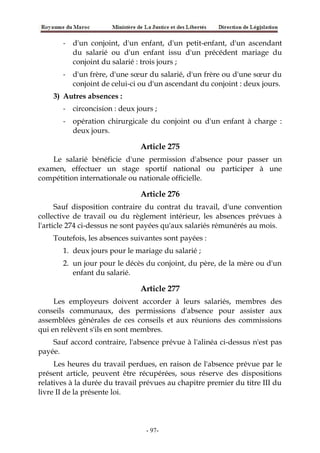 - d'un conjoint, d'un enfant, d'un petit-enfant, d'un ascendant
du salarié ou d'un enfant issu d'un précédent mariage du
conjoint du salarié : trois jours ;
- d'un frère, d'une sœur du salarié, d'un frère ou d'une sœur du
conjoint de celui-ci ou d'un ascendant du conjoint : deux jours.
3) Autres absences :
- circoncision : deux jours ;
- opération chirurgicale du conjoint ou d'un enfant à charge :
deux jours.
Article 275
Le salarié bénéficie d'une permission d'absence pour passer un
examen, effectuer un stage sportif national ou participer à une
compétition internationale ou nationale officielle.
Article 276
Sauf disposition contraire du contrat du travail, d'une convention
collective de travail ou du règlement intérieur, les absences prévues à
l'article 274 ci-dessus ne sont payées qu'aux salariés rémunérés au mois.
Toutefois, les absences suivantes sont payées :
1. deux jours pour le mariage du salarié ;
2. un jour pour le décès du conjoint, du père, de la mère ou d'un
enfant du salarié.
Article 277
Les employeurs doivent accorder à leurs salariés, membres des
conseils communaux, des permissions d'absence pour assister aux
assemblées générales de ces conseils et aux réunions des commissions
qui en relèvent s'ils en sont membres.
Sauf accord contraire, l'absence prévue à l'alinéa ci-dessus n'est pas
payée.
Les heures du travail perdues, en raison de l'absence prévue par le
présent article, peuvent être récupérées, sous réserve des dispositions
relatives à la durée du travail prévues au chapitre premier du titre III du
livre II de la présente loi.
-97-
 