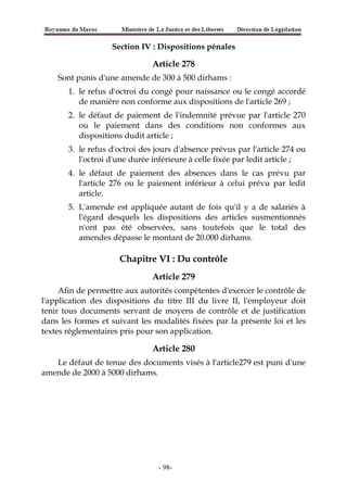 Section IV : Dispositions pénales
Article 278
Sont punis d'une amende de 300 à 500 dirhams :
1. le refus d'octroi du congé pour naissance ou le congé accordé
de manière non conforme aux dispositions de l'article 269 ;
2. le défaut de paiement de l'indemnité prévue par l'article 270
ou le paiement dans des conditions non conformes aux
dispositions dudit article ;
3. le refus d'octroi des jours d'absence prévus par l'article 274 ou
l'octroi d'une durée inférieure à celle fixée par ledit article ;
4. le défaut de paiement des absences dans le cas prévu par
l'article 276 ou le paiement inférieur à celui prévu par ledit
article.
5. L'amende est appliquée autant de fois qu'il y a de salariés à
l'égard desquels les dispositions des articles susmentionnés
n'ont pas été observées, sans toutefois que le total des
amendes dépasse le montant de 20.000 dirhams.
Chapitre VI : Du contrôle
Article 279
Afin de permettre aux autorités compétentes d'exercer le contrôle de
l'application des dispositions du titre III du livre II, l'employeur doit
tenir tous documents servant de moyens de contrôle et de justification
dans les formes et suivant les modalités fixées par la présente loi et les
textes réglementaires pris pour son application.
Article 280
Le défaut de tenue des documents visés à l'article279 est puni d'une
amende de 2000 à 5000 dirhams.
-98-
 