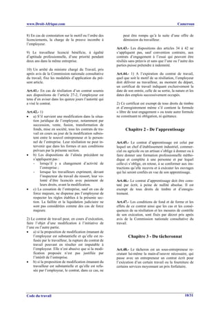 www.Droit-Afrique.com                                                                                 Cameroun


8) En cas de contestation sur le motif ou l’ordre des         peut être rompu qu’à la suite d’une offre de
licenciements, la charge de la preuve incombe à               démission du travailleur.
l’employeur.
                                                          Art.43.- Les dispositions des articles 34 à 42 ne
9) Le travailleur licencié bénéficie, à égalité           s’appliquent pas, sauf convention contraire, aux
d’aptitude professionnelle, d’une priorité pendant        contrats d’engagement à l’essai qui peuvent être
deux ans dans la même entreprise.                         résiliés sans préavis et sans que l’une ou l’autre des
                                                          parties puisse prétendre à indemnité.
10) Un arrêté du ministre chargé du Travail, pris
après avis de la Commission nationale consultative        Art.44.- 1) A l’expiration du contrat de travail,
du travail, fixe les modalités d’application du pré-      quel que soit le motif de sa résiliation, l’employeur
sent article.                                             doit délivrer au travailleur, au moment du départ,
                                                          un certificat de travail indiquant exclusivement la
Art.41.- En cas de résiliation d’un contrat soumis        date de son entrée, celle de sa sortie, la nature et les
aux dispositions de l’article 27-2, l’employeur est       dates des emplois successivement occupés.
tenu d’en aviser dans les quinze jours l’autorité qui
a visé le contrat.                                        2) Ce certificat est exempt de tous droits de timbre
                                                          et d’enregistrement même s’il contient la formule
Art.42.- 1)                                               « libre de tout engagement » ou toute autre formule
• a) S’il survient une modification dans la situa-        ne constituant ni obligation, ni quittance.
    tion juridique de l’employeur, notamment par
    succession, vente, fusion, transformation de
    fonds, mise en société, tous les contrats de tra-           Chapitre 2 - De l’apprentissage
    vail en cours au jour de la modification subsis-
    tent entre le nouvel entrepreneur et le person-
    nel de l’entreprise. Leur résiliation ne peut in-     Art.45.- Le contrat d’apprentissage est celui par
    tervenir que dans les formes et aux conditions        lequel un chef d’établissement industriel, commer-
    prévues par la présente section.                      cial ou agricole ou un artisan s’oblige à donner ou à
• b) Les dispositions de l’alinéa précédent ne            faire donner une formation professionnelle métho-
    s’appliquent pas :                                    dique et complète à une personne et par lequel
    - lorsqu’il y a changement d’activité de              celle-ci s’oblige, en retour, à se conformer aux ins-
         l’entreprise ;                                   tructions qu’elle recevra et à exécuter les ouvrages
    - lorsque les travailleurs expriment, devant          qui lui seront confiés en vue de son apprentissage.
         l’inspecteur du travail du ressort, leur vo-
         lonté d’être licenciés avec paiement de          Art.46.- Le contrat d’apprentissage doit être cons-
         leurs droits, avant la modification.             taté par écrit, à peine de nullité absolue. Il est
• c) La cessation de l’entreprise, sauf en cas de         exempt de tous droits de timbre et d’enregis-
    force majeure, ne dispense pas l’employeur de         trement.
    respecter les règles établies à la présente sec-
    tion. La faillite et la liquidation judiciaire ne     Art.47.- Les conditions de fond et de forme et les
    sont pas considérées comme des cas de force           effets de ce contrat ainsi que les cas et les consé-
    majeure.                                              quences de sa résiliation et les mesures de contrôle
                                                          de son exécution, sont fixés par décret pris après
2) Le contrat de travail peut, en cours d’exécution,      avis de la Commission nationale consultative du
faire l’objet d’une modification à l’initiative de        travail.
l’une ou l’autre partie.
• a) si la proposition de modification émanant de
     l’employeur est substantielle et qu’elle est re-             Chapitre 3 - Du tâcheronnat
     fusée par le travailleur, la rupture du contrat de
     travail pouvant en résulter est imputable à
     l’employeur. Elle n’est abusive que si la modi-      Art.48.- Le tâcheron est un sous-entrepreneur re-
     fication proposée n’est pas justifiée par            crutant lui-même la main-d’oeuvre nécessaire, qui
     l’intérêt de l’entreprise.                           passe avec un entrepreneur un contrat écrit pour
• b) si la proposition de modification émanant du         l’exécution d’un certain travail ou la fourniture de
     travailleur est substantielle et qu’elle est refu-   certains services moyennant un prix forfaitaire.
     sée par l’employeur, le contrat, dans ce cas, ne




Code du travail                                                                                            10/31
 