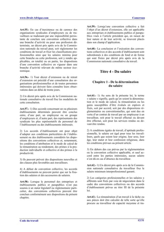 www.Droit-Afrique.com                                                                              Cameroun


                                                          Art.59.- Lorsqu’une convention collective a fait
Art.55.- En cas d’inexistence ou de carence des           l’objet d’un décret d’extension, elle est applicable
organisations syndicales d’employeurs ou de tra-          aux entreprises et établissements publics et parapu-
vailleurs se traduisant par une impossibilité persis-     blics visés à l’article précédent qui, en raison de
tante de conclure une convention collective dans          leur nature et de leur activité, se trouvent placés
une branche d’activité ou pour une profession dé-         dans son champ d’application.
terminée, un décret pris après avis de la Commis-
sion nationale du travail peut, soit réglementer les      Art.60.- La conclusion et l’exécution des conven-
conditions de travail et fixer les classifications pro-   tions collectives et des accords d’établissement sont
fessionnelles ainsi que les salaires minima pour          subordonnés à des conditions de fond et de forme
cette branche ou cette profession, soit y rendre ap-      qui sont fixées par décret pris après avis de la
plicables, en totalité ou en partie, les dispositions     Commission nationale consultative du travail.
d’une convention collective en vigueur dans une
branche d’activité relevant du même secteur éco-
nomique.                                                              Titre 4 - Du salaire
Art.56.- 1) Tout décret d’extension ou de retrait
d’extension est précédé d’une consultation des or-
ganisations professionnelles et de toutes personnes            Chapitre 1 - De la détermination
intéressées qui doivent faire connaître leurs obser-                      du salaire
vations dans un délai de trente jours.

2) Un décret pris après avis de la Commission na-         Art.61.- 1) Au sens de la présente loi, le terme
tionale consultative du travail fixe les modalités de     « salaire » signifie, quels qu’en soient la dénomina-
cette consultation.                                       tion et le mode de calcul, la rémunération ou les
                                                          gains susceptibles d’être évalués en espèces et
Art.57.- 1) Des accords concernant un ou plusieurs        fixés, soit par accord, soit par des dispositions ré-
établissements déterminés peuvent être conclus            glementaires ou conventionnelles, qui sont dus en
entre, d’une part, un employeur ou un groupe              vertu d’un contrat de travail par un employeur à un
d’employeurs et, d’autre part, des représentants des      travailleur, soit pour le travail effectué ou devant
syndicats les plus représentatifs du personnel de         être effectué, soit pour les services rendus ou de-
l’établissement ou des établissements intéressés.         vant être rendus.

2) Les accords d’établissement ont pour objet             2) A conditions égales de travail, d’aptitude profes-
d’adapter aux conditions particulières de l’établis-      sionnelle, le salaire est égal pour tous les travail-
sement ou des établissements considérés les dispo-        leurs, quels que soient leur origine, leur sexe, leur
sitions des conventions collectives et, notamment,        âge, leur statut et leur confession religieuse, dans
les conditions d’attribution et le mode de calcul de      les conditions prévues au présent article.
la rémunération au rendement, des primes à la pro-
duction individuelle et collective et des primes à la     3) En dehors des cas prévus par la réglementation
productivité.                                             ou la convention collective applicable, et sauf ac-
                                                          cord entre les parties intéressées, aucun salaire
3) Ils peuvent prévoir des dispositions nouvelles et      n’est dû en cas d’absence du travailleur.
des clauses plus favorables aux travailleurs.
                                                          Art.62.- 1) Un décret pris après avis de la Commis-
4) A défaut de convention collective, les accords         sion nationale consultative du travailleur fixe le
d’établissements ne peuvent porter que sur la fixa-       salaire minimum interprofessionnel garanti.
tion des salaires et des accessoires de salaires.
                                                          2) Les catégories professionnelles et les salaires y
Art.58.- Lorsque le personnel des entreprises et          afférents sont fixés par voie de négociation dans le
établissements publics et parapublics n’est pas           cadre des conventions collectives ou des accords
soumis à un statut législatif ou réglementaire parti-     d’établissement prévus au titre III de la présente
culier, des conventions collectives peuvent être          loi.
conclues conformément aux dispositions du présent
chapitre.                                                 Art.63.- La rémunération d’un travail à la tâche ou
                                                          aux pièces doit être calculée de telle sorte qu’elle
                                                          procure au travailleur de capacité moyenne et tra-




Code du travail                                                                                          12/31
 