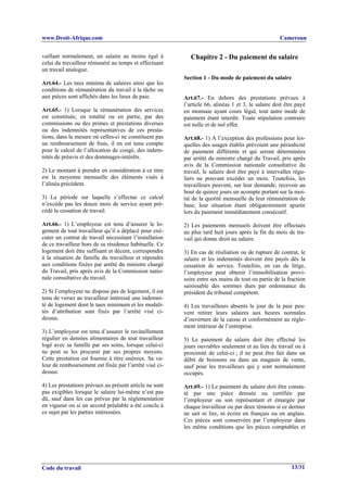 www.Droit-Afrique.com                                                                               Cameroun


vaillant normalement, un salaire au moins égal à            Chapitre 2 - Du paiement du salaire
celui du travailleur rémunéré au temps et effectuant
un travail analogue.
                                                         Section 1 - Du mode de paiement du salaire
Art.64.- Les taux minima de salaires ainsi que les
conditions de rémunération du travail à la tâche ou
aux pièces sont affichés dans les lieux de paie.         Art.67.- En dehors des prestations prévues à
                                                         l’article 66, alinéas 1 et 3, le salaire doit être payé
Art.65.- 1) Lorsque la rémunération des services         en monnaie ayant cours légal, tout autre mode de
est constituée, en totalité ou en partie, par des        paiement étant interdit. Toute stipulation contraire
commissions ou des primes et prestations diverses        est nulle et de nul effet.
ou des indemnités représentatives de ces presta-
tions, dans la mesure où celles-ci ne constituent pas    Art.68.- 1) A l’exception des professions pour les-
un remboursement de frais, il en est tenu compte         quelles des usages établis prévoient une périodicité
pour le calcul de l’allocation de congé, des indem-      de paiement différente et qui seront déterminées
nités de préavis et des dommages-intérêts.               par arrêté du ministre chargé du Travail, pris après
                                                         avis de la Commission nationale consultative du
2) Le montant à prendre en considération à ce titre      travail, le salaire doit être payé à intervalles régu-
est la moyenne mensuelle des éléments visés à            liers ne pouvant excéder un mois. Toutefois, les
l’alinéa précédent.                                      travailleurs peuvent, sur leur demande, recevoir au
                                                         bout de quinze jours un acompte portant sur la moi-
3) La période sur laquelle s’effectue ce calcul          tié de la quotité mensuelle de leur rémunération de
n’excède pas les douze mois de service ayant pré-        base, leur situation étant obligatoirement apurée
cédé la cessation de travail.                            lors du paiement immédiatement consécutif.

Art.66.- 1) L’employeur est tenu d’assurer le lo-        2) Les paiements mensuels doivent être effectués
gement de tout travailleur qu’il a déplacé pour exé-     au plus tard huit jours après la fin du mois de tra-
cuter un contrat de travail nécessitant l’installation   vail qui donne droit au salaire.
de ce travailleur hors de sa résidence habituelle. Ce
logement doit être suffisant et décent, correspondre     3) En cas de résiliation ou de rupture de contrat, le
à la situation de famille du travailleur et répondre     salaire et les indemnités doivent être payés dès la
aux conditions fixées par arrêté du ministre chargé      cessation de service. Toutefois, en cas de litige,
du Travail, pris après avis de la Commission natio-      l’employeur peut obtenir l’immobilisation provi-
nale consultative du travail.                            soire entre ses mains de tout ou partie de la fraction
                                                         saisissable des sommes dues par ordonnance du
2) Si l’employeur ne dispose pas de logement, il est     président du tribunal compétent.
tenu de verser au travailleur intéressé une indemni-
té de logement dont le taux minimum et les modali-       4) Les travailleurs absents le jour de la paie peu-
tés d’attribution sont fixés par l’arrêté visé ci-       vent retirer leurs salaires aux heures normales
dessus.                                                  d’ouverture de la caisse et conformément au règle-
                                                         ment intérieur de l’entreprise.
3) L’employeur est tenu d’assurer le ravitaillement
régulier en denrées alimentaires de tout travailleur     5) Le paiement du salaire doit être effectué les
logé avec sa famille par ses soins, lorsque celui-ci     jours ouvrables seulement et au lieu du travail ou à
ne peut se les procurer par ses propres moyens.          proximité de celui-ci ; il ne peut être fait dans un
Cette prestation est fournie à titre onéreux. Sa va-     débit de boissons ou dans un magasin de vente,
leur de remboursement est fixée par l’arrêté visé ci-    sauf pour les travailleurs qui y sont normalement
dessus.                                                  occupés.

4) Les prestations prévues au présent article ne sont    Art.69.- 1) Le paiement du salaire doit être consta-
pas exigibles lorsque le salaire lui-même n’est pas      té par une pièce dressée ou certifiée par
dû, sauf dans les cas prévus par la réglementation       l’employeur ou son représentant et émargée par
en vigueur ou si un accord préalable a été conclu à      chaque travailleur ou par deux témoins si ce dernier
ce sujet par les parties intéressées.                    ne sait ni lire, ni écrire en français ou en anglais.
                                                         Ces pièces sont conservées par l’employeur dans
                                                         les même conditions que les pièces comptables et




Code du travail                                                                                          13/31
 