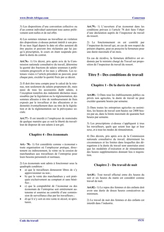 www.Droit-Afrique.com                                                                             Cameroun


3) Les dispositions d’une convention collective ou       Art.79.- 1) L’ouverture d’un économat dans les
d’un contrat individuel autorisant tous autres prélè-    conditions prévues à l’article 78 doit faire l’objet
vement sont nulles et de nul effet.                      d’une déclaration auprès de l’inspecteur du travail
                                                         du ressort.
4) Les sommes retenues au travailleur en violation
des dispositions ci-dessus portent intérêt à son pro-    2) Le fonctionnement en est contrôlé par
fit au taux légal depuis la date où elles auraient dû    l’inspecteur du travail qui, en cas de non respect du
être payées et peuvent être réclamées par lui jus-       présent chapitre, peut en prescrire la fermeture pour
qu’à prescription, le cours en étant suspendu pen-       une durée maximale d’un mois.
dant la durée du contrat.
                                                         En cas de récidive, la fermeture définitive est or-
Art.76.- 1) Un décret, pris après avis de la Com-        donnée par le ministre chargé du Travail sur propo-
mission nationale consultative du travail, détermine     sition de l’inspecteur du travail du ressort.
la quotité des fractions de salaire soumises à prélè-
vements progressifs et les taux y afférents. Les re-
tenues visées à l’article précédent ne peuvent, pour      Titre 5 - Des conditions de travail
chaque paie, excéder la quotité fixée par ce décret.

2) Il doit être tenu compte pour le calcul de la rete-
nue, non seulement du salaire proprement dit, mais          Chapitre 1 - De la durée du travail
aussi de tous les accessoires dudit salaire, à
l’exception toutefois des indemnité déclarées insai-
sissables par la législation ou la réglementation, des   Art.80.- 1) Dans tous les établissements publics ou
sommes allouées à titre de remboursement de frais        privés non agricoles, la durée de travail ne peut
exposés par le travailleur et des allocations et in-     excéder quarante heures par semaine.
demnités éventuellement dues au titre de la législa-
tion et de la réglementation sur la prévoyance so-       2) Dans toutes les entreprises agricoles ou assimi-
ciale.                                                   lées, les heures de travail sont basées sur 2400 heu-
                                                         res par an, dans la limite maximale de quarante huit
Art.77.- Il est interdit à l’employeur de restreindre    heures par semaine.
de quelque manière que ce soit la liberté du travail-
leur de disposer de son salaire à son gré.               3) Les prescriptions ci-dessus s’appliquent à tous
                                                         les travailleurs, quels que soient leur âge et leur
                                                         sexe, et à tous les modes de rémunération.
        Chapitre 4 - Des économats                       4) Des décrets, pris après avis de la Commission
                                                         nationale consultative du travail, déterminent les
                                                         circonstances et les limites dans lesquelles des dé-
Art.- 78.- 1) Est considérée comme « économat »          rogations à la durée du travail sont autorisées ainsi
toute organisation où l’employeur pratique, direc-       que les modalités d’exécution et de rémunération
tement ou indirectement, la vente ou la cession de       des heures supplémentaires donnant lieu à majora-
marchandises aux travailleurs de l’entreprise pour       tion.
leurs besoins personnels et normaux.

2) Les économats sont admis à fonctionner sous la
quadruple condition :                                          Chapitre 2 - Du travail de nuit
• a) que le travailleurs demeurent libres de s’y
    approvisionner ou non ;
                                                         Art.81.- Tout travail effectué entre dix heures du
• b) que la vente des marchandises y soit prati-
                                                         soir et six heures du matin est considéré comme
    quée exclusivement au comptant et sans béné-
                                                         travail de nuit.
    fice ;
• c) que la comptabilité de l’économat ou des            Art.82.- 1) Le repos des femmes et des enfants doit
    économats de l’entreprise soit entièrement au-       avoir une durée de douze heures consécutives au
    tonome et soumise au contrôle d’une commis-          minimum.
    sion de surveillance élue par les travailleurs ;
• d) qu’il n’y soit en mis vente ni alcool, ni spiri-    2) Le travail de nuit des femmes et des enfants est
    tueux.                                               interdit dans l’industrie.




Code du travail                                                                                         15/31
 