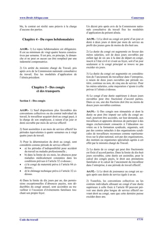 www.Droit-Afrique.com                                                                                  Cameroun


ble, le contrat est résilié sans préavis à la charge      Un décret pris après avis de la Commission natio-
d’aucune des parties.                                     nale consultative du travail fixe les modalités
                                                          d’application du présent alinéa.

  Chapitre 4 - Du repos hebdomadaire                      Art.90.- 1) Le droit au congé est porté d’un jour et
                                                          demi à deux jours et demi par mois de service au
                                                          profit des jeunes gens de moins de dix-huit ans.
Art.88.- 1) Le repos hebdomadaire est obligatoire.
Il est au minimum de vingt quatre heures consécu-         2) La durée du congé est augmentée en faveur des
tives par semaine. Il est pris, en principe, le diman-    mères salariées, soit de deux jours ouvrables par
che et ne peut en aucun cas être remplacé par une         enfant âgé de six ans à la date de départ en congé,
indemnité compensatrice.                                  inscrit à l’état civil et vivant au foyer, soit d’un jour
                                                          seulement si le congé principal se trouve ne pas
2) Un arrêté du ministre chargé du Travail, pris          excéder six jours.
après avis de la Commission nationale consultative
du travail, fixe les modalités d’application de           3) La durée du congé est augmentée en considéra-
l’alinéa précédent.                                       tion de l’ancienneté du travailleur dans l’entreprise,
                                                          à raison de deux jours ouvrables par période en-
                                                          tière, continue ou non, de cinq ans de service. Pour
           Chapitre 5 - Des congés                        les mères salariées, cette majoration s’ajoute à celle
                                                          prévue à l’alinéa ci-dessus.
             et des transports
                                                          4) Le congé d’une durée supérieure à douze jours
                                                          ouvrables peut être fractionné d’accord parties.
Section 1 - Des congés                                    Dans ce cas, une des fractions doit être au moins de
                                                          douze jours ouvrables continus.
Art.89.- 1) Sauf dispositions plus favorables des         Art.91.- 1) Des congés non rémunérés et dont la
conventions collectives ou du contrat individuel de       durée ne peut être imputé sur celle du congé an-
travail, le travailleur acquiert droit au congé payé, à   nuel, pourront être accordés, sur leur demande, aux
la charge de son employeur, à raison d’un jour et         travailleurs et apprentis désireux de participer à des
demi ouvrable par mois de service effectif.               stages exclusivement consacrés à l’éducation ou-
                                                          vrière ou à la formation syndicale, organisés, soit
2) Sont assimilées à un mois de service effectif les      par des centres rattachés à des organisations syndi-
périodes équivalentes à quatre semaines ou à vingt        cales de travailleurs reconnues comme représenta-
quatre jours de travail.                                  tives sur le plan national, soit par des organisations,
                                                          des instituts ou organismes spécialisés agréés à cet
3) Pour la détermination du droit au congé, sont          effet par le ministre chargé du Travail.
considérés comme période de service effectif :
• a) les périodes d’indisponibilité pour accident         2) La durée de ce congé qui peut être fractionnée
    du travail ou maladie professionnelle ;               est fixée d’accord parties. Dans la limite de dix-huit
• b) dans la limite de six mois, les absences pour        jours ouvrables, cette durée est assimilée, pour le
    maladies médicalement constatées dans les             calcul des congés payés, le droit aux prestations
    conditions prévues à l’article 32 ci-dessus ;         familiales et le calcul de l’ancienneté du travailleur
• c) le congé de maternité prévu à l’article 84 ci-       dans l’entreprise, à une période de travail effectif.
    dessus ;
• d) le chômage technique prévu à l’article 32 ci-        Art.92.- 1) Le droit de jouissance au congé est ac-
    dessus.                                               quis après une durée de service égale à un an.

4) Dans la limite de dix jours par an, des permis-        2) Toutefois, les conventions collectives ou les
sions exceptionnelles d’absences payées, non dé-          contrats individuels allouant un congé d’une durée
ductibles du congé annuel, sont accordées au tra-         supérieure à celle fixée à l’article 89 peuvent pré-
vailleur à l’occasion d’événements familiaux tou-         voir une durée plus longue de service effectif ou-
chant son propre foyer.                                   vrant droit au congé, sans que cette dernière puisse
                                                          excéder deux ans.




Code du travail                                                                                             17/31
 