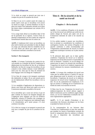 www.Droit-Afrique.com                                                                              Cameroun


3) Le droit au congé se prescrit par trois ans à            Titre 6 - De la sécurité et de la
compter du jour de la cessation du travail.
                                                                    santé au travail
4) Dans le cas où le contrat aurait été rompu ou
aurait expiré avant que le travailleur n’ait exercé
ses droits au congé, ce dernier bénéficie en lieu et              Chapitre 1 - De la sécurité
place du congé d’une indemnité calculée sur la base
des droits acquis conformément aux articles 89 et
90 ci-dessus.                                            Art.95.- 1) Les conditions d’hygiène et de sécurité
                                                         sur le lieu du travail sont définies par arrêté du mi-
5) Le congé étant alloué au travailleur dans le but      nistère chargé du Travail, pris après avis de la
de lui permettre de se reposer, l’octroi d’une in-       Commission nationale de santé et de sécurité au
demnité compensatrice en lieu et place du congé est      travail.
formellement interdit dans tous les autres cas.
                                                         2) Ces arrêtés tendent à assurer aux travailleurs,
Art.93.- L’employeur doit verser au travailleur, au      tout en prenant en considération les conditions et
plus tard le dernier jour précédant la date de départ    contingences locales, des normes d’hygiène et de
en congé, une allocation dont les modalités de cal-      sécurité conformes à celles recommandées par
cul sont fixées par décret pris après avis de la         l’Organisation internationale du travail et d’autres
Commission nationale consultative du travail.            organismes techniques reconnus sur le plan interna-
                                                         tional.

Section 2 - Des transports                               3) Ils précisent dans quels cas et dans quelles
                                                         conditions l’inspecteur du travail ou le médecin-
                                                         inspecteur du travail doit recourir à la procédure de
Art.94.- 1) Lorsque l’exécution du contrat de tra-       mise en demeure. Toutefois, en cas de danger im-
vail entraîne ou a entraîné du fait de l’employeur le    minent pour la santé et la sécurité des travailleurs,
déplacement du travailleur du lieu de sa résidence       l’inspecteur du travail ou le médecin inspecteur du
habituelle, les frais de voyage du travailleur, de son   travail ordonnent les mesures immédiatement exé-
conjoint et des enfants mineurs vivant habituelle-       cutoires.
ment avec lui, ainsi que les frais de transport de
leurs bagages sont à la charge de l’employeur.           Art.96.- 1) Lorsque des conditions de travail non
                                                         visées par les arrêtés prévus à l’article 95 sont ju-
2) Les frais de voyage et de transport constituent       gées dangereuses pour la sécurité ou la santé des
des indemnités en nature. Ils ne sont assurés qu’en      travailleurs, l’inspecteur du travail ou le médecin-
cas de déplacement effectif du travailleur et de sa      inspecteur du travail invite l’employeur à y remé-
famille.                                                 dier. En cas de contestation de l’employeur, le li-
                                                         tige est soumis à l’arbitrage de la Commission na-
3) Les modalités d’application de dispositions ci-       tionale de santé et de sécurité au travail.
dessus sont fixées par décret pris après avis de la
Commission nationale consultative du travail.            2) Dans tous les cas, l’inspecteur du travail ou le
                                                         médecin-inspecteur du travail adresse rapport à
4) Le travailleur qui a cessé son service et qui est     ladite Commission sur les conditions jugées dange-
dans l’attente du moyen de transport désigné par         reuses, en vue de l’élaboration éventuelle des me-
l’employeur pour regagner son lieu de résidence          sures réglementaires appropriées.
habituelle, conserve le bénéfice des avantages en
nature et reçoit de l’employeur une indemnité égale      Art.97.- 1) Il est interdit d’introduire et de
à la rémunération qu’il aurait perçue s’il avait         consommer des boissons alcooliques sur les lieux
continué à travailler.                                   et pendant les heures de travail.

5) Le droit au voyage et au transport se prescrit par    2) La consommation de ces boissons dans
trois ans à compter du jour de la cessation de tra-      l’enceinte de l’établissement ne peut être autorisée
vail.                                                    que pendant les heures d’interruption normale du
                                                         travail et uniquement dans les cantines et réfectoi-
                                                         res mis à disposition des travailleurs par
                                                         l’employeur.




Code du travail                                                                                         18/31
 