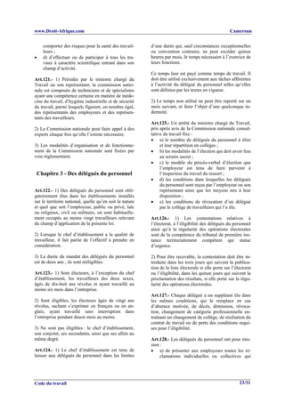 www.Droit-Afrique.com                                                                                  Cameroun


    comporter des risques pour la santé des travail-      d’une durée qui, sauf circonstances exceptionnelles
    leurs ;                                               ou convention contraire, ne peut excéder quinze
•   d) d’effectuer ou de participer à tous les tra-       heures par mois, le temps nécessaire à l’exercice de
    vaux à caractère scientifique entrant dans son        leurs fonctions.
    champ d’activité.
                                                          Ce temps leur est payé comme temps de travail. Il
Art.121.- 1) Présidée par le ministre chargé du           doit être utilisé exclusivement aux tâches afférentes
Travail ou son représentant, la commission natio-         à l’activité du délégué du personnel telles qu’elles
nale est composée de techniciens et de spécialistes       sont définies par les textes en vigueur.
ayant une compétence certaine en matière de méde-
cine du travail, d’hygiène industrielle et de sécurité    2) Le temps non utilisé ne peut être reporté sur un
du travail, parmi lesquels figurent, en nombre égal,      mois suivant, ni faire l’objet d’une quelconque in-
des représentants des employeurs et des représen-         demnité.
tants des travailleurs.
                                                          Art.125.- Un arrêté du ministre chargé du Travail,
2) La Commission nationale peut faire appel à des         pris après avis de la Commission nationale consul-
experts chaque fois qu’elle l’estime nécessaire.          tative du travail fixe :
                                                          • a) le nombre de délégués du personnel à élire
3) Les modalités d’organisation et de fonctionne-              et leur répartition en collèges ;
ment de la Commission nationale sont fixées par           • b) les modalités de l’élection qui doit avoir lieu
voie réglementaire.                                            au scrutin secret ;
                                                          • c) le modèle du procès-verbal d’élection que
                                                               l’employeur est tenu de faire parvenir à
 Chapitre 3 - Des délégués du personnel                        l’inspecteur du travail du ressort ;
                                                          • d) les conditions dans lesquelles les délégués
                                                               du personnel sont reçus par l’employeur ou son
Art.122.- 1) Des délégués du personnel sont obli-              représentant ainsi que les moyens mis à leur
gatoirement élus dans les établissements installés             disposition ;
sur le territoire national, quelle qu’en soit la nature   • e) les conditions de révocation d’un délégué
et quel que soit l’employeur, public ou privé, laïc            par le collège de travailleurs qui l’a élu.
ou religieux, civil ou militaire, où sont habituelle-
ment occupés au moins vingt travailleurs relevant         Art.126.- 1) Les contestations relatives à
du champ d’application de la présente loi.                l’électorat, à l’éligibilité des délégués du personnel
                                                          ainsi qu’à la régularité des opérations électorales
2) Lorsque le chef d’établissement a la qualité de        sont de la compétence du tribunal de première ins-
travailleur, il fait partie de l’effectif à prendre en    tance territorialement compétent qui statue
considération.                                            d’urgence.

3) La durée du mandat des délégués du personnel           2) Pour être recevable, la contestation doit être in-
est de deux ans ; ils sont rééligibles.                   troduite dans les trois jours qui suivent la publica-
                                                          tion de la liste électorale si elle porte sur l’électorat
Art.123.- 1) Sont électeurs, à l’exception du chef        ou l’éligibilité, dans les quinze jours qui suivent la
d’établissement, les travailleurs des deux sexes,         proclamation des résultats, si elle porte sur la régu-
âgés de dix-huit ans révolus et ayant travaillé au        larité des opérations électorales.
moins six mois dans l’entreprise.
                                                          Art.127.- Chaque délégué a un suppléant élu dans
2) Sont éligibles, les électeurs âgés de vingt ans        les mêmes conditions, qui le remplace en cas
révolus, sachant s’exprimer en français ou en an-         d’absence motivée, de décès, démission, révoca-
glais, ayant travaillé sans interruption dans             tion, changement de catégorie professionnelle en-
l’entreprise pendant douze mois au moins.                 traînant un changement de collège, de résiliation du
                                                          contrat de travail ou de perte des conditions requi-
3) Ne sont pas éligibles : le chef d’établissement,       ses pour l’éligibilité.
son conjoint, ses ascendants, ainsi que ses alliés au
même degré.                                               Art.128.- Les délégués du personnel ont pour mis-
                                                          sion :
Art.124.- 1) Le chef d’établissement est tenu de          • a) de présenter aux employeurs toutes les ré-
laisser aux délégués du personnel dans les limites             clamations individuelles ou collectives qui




Code du travail                                                                                             23/31
 
