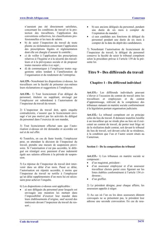 www.Droit-Afrique.com                                                                                 Cameroun


    n’auraient pas été directement satisfaites,           •    b) aux anciens délégués du personnel, pendant
    concernant les conditions de travail et la pro-            une durée de six mois à compter de
    tection des travailleurs, l’application des                l’expiration du mandat ;
    conventions collectives, les classifications pro-     •    c) aux candidats aux fonctions de délégué du
    fessionnelles et les taux de salaire.                      personnel pendant une durée de six mois à
•   b) de saisir l’inspection du travail de toute              compter de la date du dépôt des candidatures.
    plainte ou réclamation concernant l’application
    des prescriptions légales et réglementation           7) Nonobstant l’autorisation de licenciement de
    dont elle est chargée d’assurer le contrôle ;         l’inspecteur du travail, le délégué du personnel
•   c) de veiller à l’application des prescriptions       conserve la faculté de saisir le tribunal compétent
    relatives à l’hygiène et à la sécurité des travail-   selon la procédure prévue à l’article 139 de la pré-
    leurs et à la prévoyance sociale et de proposer       sente loi.
    toutes mesures utiles à ce sujet ;
•   d) de communiquer à l’employeur toutes sug-
    gestions utiles tendant à l’amélioration de           Titre 9 - Des différends du travail
    l’organisation et du rendement de l’entreprise.

Art.129.- Nonobstant les dispositions ci-dessus, les
travailleurs ont la faculté de présenter eux-mêmes
                                                              Chapitre 1 - Du différend individuel
leurs réclamations et suggestions à l’employeur.
                                                          Art.131.- Les différends individuels pouvant
Art.130.- 1) Tout licenciement d’un délégué du
                                                          s’élever à l’occasion du contrat de travail entre les
personnel, titulaire ou suppléant, envisagé par
                                                          travailleurs et employeurs et du contrat
l’employeur est subordonné à l’autorisation de
                                                          d’apprentissage, relèvent de la compétence des
l’inspecteur du travail du ressort.
                                                          tribunaux statuant en matière sociale conformément
                                                          à la législation portant organisation judiciaire.
2) L’inspecteur du travail doit, après enquête
contradictoire, s’assurer que le licenciement envi-
                                                          Art.132.- Le tribunal compétent est en principe
sagé n’est pas motivé par les activités du délégué
                                                          celui du lieu du travail. Il demeure toutefois loisible
du personnel dans l’exercice de son mandat,
                                                          à un travailleur qui ne réside plus au lieu où il exé-
                                                          cutait un contrat de travail, de porter tout litige né
3) Tout licenciement effectué sans que l’auto-
                                                          de la résiliation dudit contrat, soit devant le tribunal
risation ci-dessus ait été demandée et accordée est
                                                          du lieu de travail, soit devant celui de sa résidence,
nul et de nul effet.
                                                          à la condition que l’un et l’autre soient situés au
                                                          Cameroun.
4) Toutefois, en cas de faute lourde, l’employeur
peut, en attendant la décision de l’inspecteur du
travail, prendre une mesure de suspension provi-
                                                          Section 1 - De la composition du tribunal
soire. Si l’autorisation n’est pas accordée, le délé-
gué est réintégré avec paiement d’une indemnité
égale aux salaires afférents à la période de suspen-
                                                          Art.133.- 1) Les tribunaux en matière sociale se
sion.
                                                          composent :
5) La réponse de l’inspecteur du travail doit inter-      • d’un magistrat, président :
venir dans un délai d’un mois. Passé ce délai,            • d’un assesseur employeur et d’un assesseur
l’autorisation est réputée accordée, à moins que              travailleur choisis parmi ceux figurant sur les
l’inspecteur du travail ne notifie à l’employeur              listes établies conformément à l’article 134 ci-
qu’un délai supplémentaire d’un mois lui est néces-           dessous ;
saire pour achever l’enquête.                             • d’un greffier.

6) Les dispositions ci-dessus sont applicables :          2) Le président désigne, pour chaque affaire, les
• a) aux délégués du personnel pour lesquels est          assesseurs appelés à siéger.
    envisagée une mutation les mettant dans
    l’impossibilité d’exercer leur mandat dans            3) Au cas où l’un ou les deux assesseurs dûment
    leurs établissements d’origine, sauf accord des       convoqués ne se présentent pas, le président leur
    intéressés devant l’inspecteur du travail du res-     adresse une seconde convocation. En cas de nou-
    sort ;




Code du travail                                                                                            24/31
 