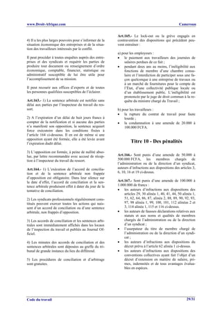 www.Droit-Afrique.com                                                                               Cameroun


                                                         Art.165.- Le lock-out ou la grève engagés en
4) Il a les plus larges pouvoirs pour s’informer de la   contravention des dispositions qui précèdent peu-
situation économique des entreprises et de la situa-     vent entraîner :
tion des travailleurs intéressés par le conflit.
                                                         a) pour les employeurs :
Il peut procéder à toutes enquêtes auprès des entre-     • le paiement aux travailleurs des journées de
prises et des syndicats et requérir les parties de            salaires perdues de ce fait ;
produire tout document ou renseignement d’ordre          • pendant deux ans au moins, l’inéligibilité aux
économique, comptable, financier, statistique ou              fonctions de membre d’une chambre consu-
administratif susceptible de lui être utile pour              laire et l’interdiction de participer sous une fa-
l’accomplissement de sa mission.                              çon quelconque à une entreprise de travaux ou
                                                              à un marché de fournitures pour le compte de
Il peut recourir aux offices d’experts et de toutes           l’État, d’une collectivité publique locale ou
les personnes qualifiées susceptibles de l’éclairer.          d’un établissement public. L’inéligibilité est
                                                              prononcée par le juge de droit commun à la re-
Art.163.- 1) La sentence arbitrale est notifiée sans          quête du ministre chargé du Travail ;
délai aux parties par l’inspecteur du travail du res-
sort.                                                    b) pour les travailleurs :
                                                         • la rupture du contrat de travail pour faute
2) A l’expiration d’un délai de huit jours francs à          lourde ;
compter de la notification et si aucune des parties      • la condamnation à une amende de 20.000 à
n’a manifesté son opposition, la sentence acquiert           100.000 FCFA.
force exécutoire dans les conditions fixées à
l’article 164 ci-dessous. Il en est de même si une
opposition ayant été formée, elle a été levée avant
l’expiration dudit délai.                                         Titre 10 - Des pénalités
3) L’opposition est formée, à peine de nullité abso-
lue, par lettre recommandée avec accusé de récep-        Art.166.- Sont punis d’une amende de 50.000 à
tion à l’inspecteur du travail du ressort.               500.000 FCFA, les membres chargés de
                                                         l’administration ou de la direction d’un syndicat,
Art.164.- 1) L’exécution de l’accord de concilia-        auteurs d’infractions aux dispositions des articles 3,
tion et de la sentence arbitrale non frappée             6, 10, 16 et 19 ci-dessus.
d’opposition est obligatoire. Dans leur silence sur
la date d’effet, l’accord de conciliation et la sen-     Art.167.- Sont punis d’une amende de 100.000 à
tence arbitrale produisent effet à dater du jour de la   1.000.000 de francs :
tentative de conciliation.                               • les auteurs d’infractions aux dispositions des
                                                             articles 29, 30 alinéa 1, 40, 41, 44, 50 alinéa 1,
2) Les syndicats professionnels régulièrement cons-          51, 62, 64, 86, 87, alinéa 2, 88, 89, 90, 92, 93,
titués peuvent exercer toutes les actions qui nais-          97, 98 alinéa 1, 99, 100, 101, 112 alinéas 2 et
sent d’un accord de conciliation ou d’une sentence           3, 114 alinéa 1, 115 et 116 ci-dessus.
arbitrale, non frappés d’opposition.                     • les auteurs de fausses déclarations relatives aux
                                                             statuts et aux noms et qualités de membres
3) Les accords de conciliation et les sentences arbi-        chargés de l’administration ou de la direction
trales sont immédiatement affichés dans les locaux           d’un syndicat ;
de l’inspection du travail et publiés au Journal Of-     • l’usurpateur du titre de membre chargé de
ficiel.                                                      l’administration ou de la direction d’un syndi-
                                                             cat ;
4) Les minutes des accords de conciliation et des        • les auteurs d’infractions aux dispositions du
sentences arbitrales sont déposées au greffe du tri-         décret prévu à l’article 62 alinéa 1 ci-dessus.
bunal de grande instance du lieu du différend.           • les auteurs d’infractions aux dispositions des
                                                             conventions collectives ayant fait l’objet d’un
5) Les procédures de conciliation et d’arbitrage             décret d’extension en matière de salaire, pri-
sont gratuites.                                              mes, indemnités et de tous avantages évalua-
                                                             bles en espèces.




Code du travail                                                                                          29/31
 
