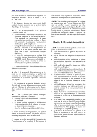 www.Droit-Afrique.com                                                                                 Cameroun


pas avoir encouru de condamnation emportant les            cette mesure toute la publicité nécessaire, notam-
déchéances prévues à l’article 30 alinéas 1, 2 et 3        ment en la faisant publier au Journal Officiel.
du Code Pénal.
                                                           Art.14.- Tout syndicat, tout membre d’un syndicat
2) Les étrangers doivent, en outre, avoir résidé           ou toute personne qui s’estime lésée par une déci-
pendant cinq ans au moins sur le territoire de la          sion du greffier portant annulation ou refus
République du Cameroun.                                    d’enregistrement d’un syndicat peut, dans les trente
                                                           jours suivant la notification de cette décision, porter
Art.11.- 1) L’enregistrement d’un syndicat                 le litige devant la juridiction administrative dont le
s’effectue comme suit :                                    jugement est susceptible d’appel. Le greffier a le
• a) une demande d’enregistrer le syndicat et ses          droit d’être entendu à tous les stades de la procé-
     statuts est présentée au greffier des syndicats.      dure.
     Cette demande est accompagnée de deux
     exemplaires des statuts du syndicat et d’une
     liste nominative des dirigeants, avec indication        Chapitre 2 - Des statuts des syndicats
     des fonctions qu’ils remplissent ;
• b) le greffier accuse réception de la demande et
     procède à l’examen et à l’enregistrement du           Art.15.- Les statuts de tout syndicat doivent com-
     syndicat et de ses statuts dans un délai d’un         porter les dispositions suivantes :
     mois. Passé ce délai, l’enregistrement est répu-      • a) la dénomination du syndicat et l’adresse de
     té effectif ;                                             son siège ;
• c) le greffier n’enregistre aucun syndicat déjà          • b) les fins en vue desquelles le syndicat est
     enregistré sous une dénomination identique ou             créé ;
     semblable à celle d’un autre syndicat déjà en-        • c) la destination de ses ressources, la quotité
     registré et de nature à induire en erreur les             des cotisations réservées à ses oeuvres socia-
     membres de ces syndicats ou les tiers.                    les ;
                                                           • d) le mode selon lequel les statuts sont établis,
2) La forme du certificat d’enregistrement est fixée           modifiés ou abrogés ;
par voie réglementaire.                                    • e) le mode de désignation et de destitution de
                                                               ses membres dirigeants ainsi que les sanctions
Art.12.- 1) Si la demande d’enregistrement ne ré-              dont peuvent être frappés ses adhérents ;
pond pas aux conditions requises, le greffier fait         • f) l’interdiction d’élection au poste de prési-
connaître, par écrit à ceux qui l’on présentée, ses            dent, de secrétaire ou de trésorier ou d’autres
observations en les invitant à présenter à nouveau             fonctions analogues, d’une personne ne sa-
leur requête.                                                  chant ni lire, ni écrire en français ou en an-
                                                               glais ;
2) Dès réception de la nouvelle demande, le gref-
                                                           • g) l’établissement d’une liste nominative des
fier doit, soit procéder à l’enregistrement du syndi-
                                                               membres indiquant leur métier, profession ou
cat, soit, s’il refuse de le faire, en aviser les deman-
                                                               activité normale et, le cas échéant, le nom de
deurs par écrit dans les trente jours en motivant son
                                                               leur employeur ;
refus.
                                                           • h) des dispositions concernant le placement des
                                                               fonds ou leur dépôt en banque, la vérification
Art.13.- 1) Le greffier peut annuler l’enregis-
                                                               fréquente et, en tout cas, au moins annuelle des
trement d’un syndicat s’il est établi :
                                                               comptes ;
• a) que le certificat d’enregistrement a été obte-
                                                           • i) la tenue d’une comptabilité complète et cor-
    nu par fraude ;
                                                               recte par le trésorier, la vérification régulière
• b) qu’un syndicat enregistré a délibérément
                                                               des comptes par des personnes habilitées à cet
    violé une disposition de la présente loi ou me-
                                                               effet et la communication aux membres qui le
    né des activités non statutaires ;
                                                               demandent d’un bilan préparé au moins une
• c) qu’un syndicat enregistré a cessé d’exister.              fois l’an par un comptable qualifié ;
                                                           • j) le mode de dissolution du syndicat et le
2) Avant d’annuler l’enregistrement, le greffier
                                                               mode de dévolution de ses biens, ceux-ci ne
notifie au syndicat intéressé un préavis de deux
                                                               pouvant en aucun cas être répartis entre les
mois en y indiquant le motif de sa décision.
                                                               membres adhérents.
3) Lorsque le greffier a procédé à l’annulation de
l’enregistrement d’un syndicat, il doit donner à




Code du travail                                                                                              3/31
 