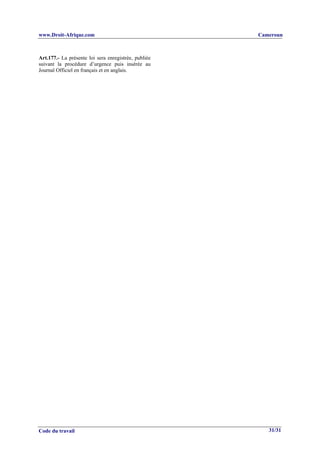 www.Droit-Afrique.com                                 Cameroun



Art.177.- La présente loi sera enregistrée, publiée
suivant la procédure d’urgence puis insérée au
Journal Officiel en français et en anglais.




Code du travail                                          31/31
 