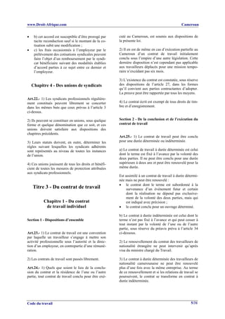www.Droit-Afrique.com                                                                             Cameroun


•    b) cet accord est susceptible d’être prorogé par   cuté au Cameroun, est soumis aux dispositions de
     tacite reconduction sauf si le montant de la co-   la présente loi.
     tisation subit une modification ;
•    c) les frais occasionnés à l’employeur par le      2) Il en est de même en cas d’exécution partielle au
     prélèvement des cotisations syndicales peuvent     Cameroun d’un contrat de travail initialement
     faire l’objet d’un remboursement par le syndi-     conclu sous l’empire d’une autre législation. Cette
     cat bénéficiaire suivant des modalités établies    dernière disposition n’est cependant pas applicable
     d’accord parties à ce sujet entre ce dernier et    aux travailleurs déplacés pour une mission tempo-
     l’employeur.                                       raire n’excédant pas six mois.

                                                        3) L’existence du contrat est constatée, sous réserve
    Chapitre 4 - Des unions de syndicats                des dispositions de l’article 27, dans les formes
                                                        qu’il convient aux parties contractantes d’adopter.
                                                        La preuve peut être rapportée par tous les moyens.
Art.22.- 1) Les syndicats professionnels régulière-
ment constitués peuvent librement se concerter          4) Le contrat écrit est exempt de tous droits de tim-
dans les mêmes buts que ceux prévus à l’article 3       bre et d’enregistrement.
ci-dessus.

2) Ils peuvent se constituer en unions, sous quelque    Section 2 - De la conclusion et de l’exécution du
forme et quelque dénomination que ce soit, et ces       contrat de travail
unions doivent satisfaire aux dispositions des
chapitres précédents.
                                                        Art.25.- 1) Le contrat de travail peut être conclu
3) Leurs statuts doivent, en outre, déterminer les      pour une durée déterminée ou indéterminée.
règles suivant lesquelles les syndicats adhérents
sont représentés au niveau de toutes les instances      a) Le contrat de travail à durée déterminée est celui
de l’union.                                             dont le terme est fixé à l’avance par la volonté des
                                                        deux parties. Il ne peut être conclu pour une durée
4) Ces unions jouissent de tous les droits et bénéfi-   supérieure à deux ans et peut être renouvelé pour la
cient de toutes les mesures de protection attribuées    même durée.
aux syndicats professionnels.
                                                        Est assimilé à un contrat de travail à durée détermi-
                                                        née mais ne peut être renouvelé :
                                                        • le contrat dont le terme est subordonné à la
    Titre 3 - Du contrat de travail                          survenance d’un événement futur et certain
                                                             dont la réalisation ne dépend pas exclusive-
                                                             ment de la volonté des deux parties, mais qui
           Chapitre 1 - Du contrat                           est indiqué avec précision ;
            de travail individuel                       • le contrat conclu pour un ouvrage déterminé.

                                                        b) Le contrat à durée indéterminée est celui dont le
Section 1 - Dispositions d’ensemble                     terme n’est pas fixé à l’avance et qui peut cesser à
                                                        tout instant par la volonté de l’une ou de l’autre
                                                        partie, sous réserve du préavis prévu à l’article 34
Art.23.- 1) Le contrat de travail est une convention    ci-dessous.
par laquelle un travailleur s’engage à mettre son
activité professionnelle sous l’autorité et la direc-   2) Le renouvellement du contrat des travailleurs de
tion d’un employeur, en contrepartie d’une rémuné-      nationalité étrangère ne peut intervenir qu’après
ration.                                                 visa du ministre chargé du Travail.

2) Les contrats de travail sont passés librement.       3) Le contrat à durée déterminée des travailleurs de
                                                        nationalité camerounaise ne peut être renouvelé
Art.24.- 1) Quels que soient le lieu de la conclu-      plus d’une fois avec la même entreprise. Au terme
sion du contrat et la résidence de l’une ou l’autre     de ce renouvellement et si les relations de travail se
partie, tout contrat de travail conclu pour être exé-   poursuivent, le contrat se transforme en contrat à
                                                        durée indéterminée.




Code du travail                                                                                          5/31
 