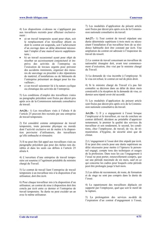 www.Droit-Afrique.com                                                                                Cameroun


                                                          7) Les modalités d’application du présent article
4) Les dispositions ci-dessus ne s’appliquent pas         sont fixées par décret pris après avis de la Commis-
aux travailleurs recrutés pour effectuer exclusive-       sion nationale consultative du travail.
ment :
• a) un travail temporaire ayant pour objet, soit         Art.27.- 1) Tout contrat de travail stipulant une
    le remplacement d’un travailleur absent ou            durée déterminée supérieure à trois mois ou néces-
    dont le contrat est suspendu, soit l’achèvement       sitant l’installation d’un travailleur hors de sa rési-
    d’un ouvrage dans un délai déterminé nécessi-         dence habituelle doit être constaté par écrit. Une
    tant l’emploi d’une main-d’oeuvre supplémen-          ampliation du contrat est adressée à l’inspecteur du
    taire ;                                               travail du ressort.
• b) un travail occasionnel ayant pour objet de
    résorber un accroissement conjoncturel et im-         2) Le contrat de travail concernant un travailleur de
    prévu des activités de l’entreprise ou                nationalité étrangère doit, avant tout commence-
    l’exécution de travaux urgents pour prévenir          ment d’exécution, être visé par le ministre chargé
    des accidents imminents, organiser des mesu-          du Travail.
    res de sauvetage ou procéder à des réparations
    de matériel, d’installations ou de bâtiments de       3) La demande de visa incombe à l’employeur. Si
    l’entreprise présentant un danger pour les tra-       le visa est refusé, le contrat est nul de plein droit.
    vailleurs ;
• c) un travail saisonnier lié à la nature cyclique       4) Si le ministre chargé du Travail n’a pas fait
    ou climatique des activités de l’entreprise.          connaître sa décision dans un délai de deux mois
                                                          consécutifs à la réception de la demande de visa, ce
5) Les conditions d’emploi des travailleurs visées        dernier sera réputé avoir été accordé.
au paragraphe précédent sont fixées par décret pris
après avis de la Commission nationale consultative        5) Les modalités d’application du présent article
du travail.                                               sont fixées par décret pris après avis de la Commis-
                                                          sion nationale consultative du travail.
Art.26.- 1) Les travailleurs visés à l’alinéa 4 de
l’article 25 peuvent être recrutés par une entreprise     Art.28.- 1) Il y a engagement à l’essai lorsque
de travail temporaire.                                    l’employeur et le travailleur, en vue de conclure un
                                                          contrat définitif, décident au préalable d’apprécier
2) Est considéré comme entrepreneur de travail            notamment, le premier la qualité des services du
temporaire, toute personne physique ou morale             travailleur et son rendement, le second, les condi-
dont l’activité exclusive est de mettre à la disposi-     tions, chez l’employeur, de travail, de vie, de ré-
tion provisoire d’utilisateurs, des travailleurs          munération. d’hygiène, de sécurité ainsi que de
qu’elle embauche et rémunère.                             climat.

3) Il ne peut être fait appel aux travailleurs visés au   2) L’engagement à l’essai doit être stipulé par écrit.
paragraphe précédent que pour des tâches non du-          Il ne peut être conclu pour une durée supérieure au
rables et dans les seuls cas définis à l’article 25       délai nécessaire pour mettre à l’épreuve le person-
alinéa 4.                                                 nel engagé, compte tenu des techniques et usages
                                                          de la profession. Dans tous les cas l’engagement à
4) L’ouverture d’une entreprise de travail tempo-         l’essai ne peut porter, renouvellement compris, que
raire est soumise à l’agrément préalable du ministre      sur une période maximale de six mois, sauf en ce
chargé du Travail.                                        qui concerne les cadres pour lesquels cette période
                                                          peut être prolongée jusqu’à huit mois.
5) Le contrat de travail liant l’entreprise de travail
temporaire à un travailleur mis à la disposition d’un     3) Les délais de recrutement, de route, de formation
utilisateur, doit être écrit.                             et de stage ne sont pas compris dans la durée de
                                                          l’essai.
6) Pour chaque travailleur mis à la disposition d’un
utilisateur, un contrat de mise à disposition doit être   4) Le rapatriement des travailleurs déplacés est
conclu par écrit entre ce dernier et l’entreprise de      supporté par l’employeur, quel que soit le motif de
travail temporaire. Sa durée ne peut excéder un an        la rupture.
avec le même utilisateur.
                                                          5) La prolongation des services au-delà de
                                                          l’expiration d’un contrat d’engagement à l’essai,




Code du travail                                                                                             6/31
 