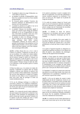 www.Droit-Afrique.com                                                                               Cameroun


•   f) pendant la durée du congé d’éducation ou-         2) Le préavis commence à courir à compter de la
    vrière défini à l’article 91 ;                       date de la notification. Il ne doit être subordonné à
•   g) pendant la période d’indisponibilité résul-       aucune condition suspensive ou résolutoire. Il ne
    tant d’un accident de travail ou d’une maladie       peut, en aucun cas, être imputé sur la période de
    professionnelle ;                                    congé du travailleur.
•   h) d’accord parties pendant l’exercice des
    fonctions politiques ou administratives d’une        3) Un arrêté du ministre chargé du Travail, pris
    élection ou d’une nomination ;                       après avis de la Commission nationale consultative
•   i) pendant la période de la garde à vue ou la        du travail, détermine les conditions et la durée du
    détention préventive du travailleur ;                préavis compte tenu de l’ancienneté du travailleur
•   j) pendant l’absence du travailleur appelé à         et de sa classification professionnelle.
    suivre son conjoint ayant changé de résidence
    habituelle et en cas d’impossibilité de muta-        Art.35.- 1) Pendant la durée du préavis,
    tion. Cette durée est limitée à deux ans, éven-      l’employeur et le travailleur sont tenus au respect
    tuellement renouvelable d’accord parties ;           de toutes les obligations réciproques qui leur in-
•   k) pendant la durée du chômage technique,            combent.
    dans la limite de six mois maximum ; le chô-
    mage technique étant défini comme                    2) En vue de la recherche d’un autre emploi, le
    l’interruption collective de travail, totale ou      travailleur bénéficie pendant la durée du préavis
    partielle, du personnel d’une entreprise ou d’un     d’un jour de liberté par semaine pris, à son choix,
    établissement résultant, soit de causes acciden-     globalement ou heure par heure et payé à plein sa-
    telles ou de force majeure, soit d’une conjonc-      laire.
    ture économique défavorable.
                                                         3) La partie à l’égard de laquelle ces obligations ne
Art.33.- 1) Dans chacun des cas a, b et c visés à        seraient pas respectées ne pourra se voir imposer un
l’article 32 ci-dessus, l’employeur est tenu de ver-     délai de préavis, sans préjudice des dommages-
ser au travailleur, si le contrat est à durée indéter-   intérêts qu’elle jugerait bon de demander.
minée, une indemnité qui est égale, soit à l’indem-
nité de préavis lorsque la durée de l’absence est        Art.36.- 1) Toute rupture de contrat à durée indé-
égale ou supérieure à celle du préavis, soit à la ré-    terminée, sans préavis ou sans que le délai de pré-
munération à laquelle le travailleur aurait pu pré-      avis ait été intégralement observé, emporte obliga-
tendre pendant l’absence lorsque la durée de celle-      tion pour la partie responsable de verser à l’autre
ci est inférieure à celle du préavis prévu à l’article   partie une indemnité dont le montant correspond à
34 ci-dessous.                                           la rémunération et aux avantages de toute nature
                                                         dont aurait bénéficié le travailleur durant le délai de
2) Dans les même cas, si le contrat est à durée dé-      préavis qui n’aura pas été effectivement respecté.
terminée, l’indemnité est allouée dans les limites
indiquées ci-dessus, par référence au préavis fixé       2) Cependant, la rupture de contrat peut intervenir
pour les contrats à durée indéterminée, l’ancienneté     sans préavis en cas de faute lourde, sous réserve de
des services étant appréciée à compter de l’origine      l’appréciation de la juridiction compétente en ce
du contrat en cours. Dans ce cas, la suspension ne       qui concerne la gravité de la faute.
peut avoir pour effet de proroger le terme du
contrat initialement prévu.                              Art.37.- 1) En cas de rupture de contrat à durée
                                                         indéterminée du fait de l’employeur, hormis le cas
3) En cas de chômage technique et à défaut de            de faute lourde, le travailleur ayant accompli dans
convention collective, les conditions d’indemnisa-       l’entreprise une durée de service continue au moins
tions sont déterminées par arrêté du ministre chargé     égale à deux ans, a droit à une indemnité de licen-
du Travail, pris après avis de la Commission natio-      ciement distincte de celle du préavis dont la déter-
nale consultative du travail.                            mination tient compte de l’ancienneté.

Art.34.- 1) Le contrat de travail à durée indétermi-     2) Un arrêté du ministre chargé du Travail, pris
née peut toujours être résilié par la volonté de l’une   après avis de la Commission nationale consultative
des parties. Cette résiliation est subordonnée à un      du travail, fixe les modalités d’attribution et de
préavis donné par la partie qui prend l’initiative de    calcul de l’indemnité de licenciement.
la rupture et doit être notifiée par écrit à l’autre
partie avec indication du motif de la rupture.           Art.38.- Le contrat de travail à durée déterminée ne
                                                         peut cesser avant terme qu’en cas de faute lourde,




Code du travail                                                                                            8/31
 