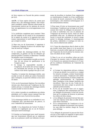 www.Droit-Afrique.com                                                                              Cameroun


de force majeure ou d’accord des parties constaté         sonne du travailleur et résultant d’une suppression
par écrit.                                                ou transformation d’emploi ou d’une modification
                                                          du contrat de travail, consécutive à des difficultés
Art.39.- 1) Toute rupture abusive du contrat peut         économiques, à des mutations technologiques ou à
donner lieu à des dommages-intérêts. Sont notam-          des restructurations internes.
ment considérés comme effectués abusivement les
licenciements motivés par les opinions du travail-        3) Pour tenter d’éviter un licenciement pour motif
leur, son appartenance ou sa non-appartenance à un        économique, l’employeur qui envisage un tel licen-
syndicat.                                                 ciement doit réunir les délégués du personnel s’il
                                                          en existe et rechercher avec eux en présence de
2) La juridiction compétente peut constater l’abus        l’inspecteur du travail du ressort, toutes les autres
par une enquête sur les causes et les circonstances       possibilités telles que : la réduction des heures de
de la rupture du contrat et le jugement doit men-         travail, le travail par roulement, le travail à temps
tionner expressément le motif allégué par la partie       partiel, le chômage technique, le réaménagement
qui a rompu le contrat.                                   des primes, indemnités et avantages de toute na-
                                                          ture, voire la réduction des salaires.
3) Dans tous cas de licenciement, il appartient à
l’employeur d’apporter la preuve du caractère légi-       4) A l’issue des négociations dont la durée ne doit
time du motif qu’il allègue.                              pas excéder trente jours francs et si un accord est
                                                          intervenu, un procès-verbal signé par les parties et
4) Le montant des dommages-intérêts est fixé              par l’inspecteur du travail précise les mesures rete-
compte-tenu, en général, de tous les éléments qui         nues et la durée de leur validité.
peuvent justifier l’existence et déterminer l’étendue
du préjudice causé et notamment :                         5) Dans le cas où un travailleur refuse par écrit,
• a) lorsque la responsabilité incombe au travail-        d’accepter les mesures visées à l’alinéa précédent,
    leur, de son niveau de qualification et de            il est licencié avec paiement du préavis et s’il rem-
    l’emploi occupé ;                                     plit les conditions d’attribution, de l’indemnité de
• b) lorsque la responsabilité incombe à                  licenciement.
    l’employeur, de la nature des services engagés,
    de l’ancienneté des services, de l’âge du tra-        6)
    vailleur et des droits à quelque titre que ce soit.   • a) Lorsque les négociations prévues ci-dessus
                                                             n’ont pas pu aboutir à un accord ou si, malgré
Toutefois, le montant des dommages-intérêts, sans            les mesures envisagées, certains licenciements
excéder un mois de salaire par année d’ancienneté            s’avèrent nécessaires, l’employeur doit établir
dans l’entreprise, ne peut être inférieur à trois mois       l’ordre des licenciements en tenant compte des
de salaire.                                                  aptitudes professionnelles, de l’ancienneté
                                                             dans l’entreprise et des charges familiales des
5) En cas de licenciement légitime d’un travailleur          travailleurs. Dans tous les cas, l’ordre des li-
survenu sans observation par l’employeur des for-            cenciements doit tenir compte en priorité des
malités prévues, le montant des dommages-intérêts            aptitudes professionnelles.
ne peut excéder un mois de salaire.                       • b) En vue de recueillir leurs avis et sugges-
                                                             tions, l’employeur doit communiquer par écrit
6) Le salaire à prendre en considération aux alinéas         aux délégués du personnel, la liste des travail-
précédents est le salaire moyen mensuel brut des             leurs qu’il se propose de licencier en précisant
douze derniers mois d’activité du travailleur.               les critères de choix retenus.
                                                          • c) Les délégués du personnel doivent faire par-
7) Ces dommages-intérêts ne se confondent ni avec            venir leur réponse écrite dans un délai de huit
l’indemnité pour non-observation du préavis, ni              jours francs maximum.
avec l’indemnité de licenciement.                         • d) La communication de l’employeur et la ré-
                                                             ponse des délégués du personnel sont transmi-
Art.40.- 1) Les dispositions de l’article 34 alinéa 1        ses sans délai au ministre chargé du Travail
ci-dessus ne s’appliquent pas en cas de licencie-            pour arbitrage.
ment pour motif économique.
                                                          7) Les délégués du personnel ne peuvent être licen-
2) Constitue un licenciement pour motif économi-          ciés que si leur emploi est supprimé et après autori-
que tout licenciement effectué par un employeur           sation de l’inspecteur du travail du ressort.
pour un ou plusieurs motifs non inhérents à la per-




Code du travail                                                                                           9/31
 