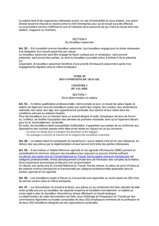 Le salarié lésé et les organismes intéressés auront, en cas d'insolvabilité du sous-traitant, une action
directe devant le tribunal du travail contre le chef d'entreprise pour qui le travail aura été effectué.
Le sous-traitant est tenu d'afficher le nom et l'adresse de la personne de qui il tient le travail dans ses
ateliers, magasins ou chantiers.
SECTION 9
Du travailleur saisonnier
Art. 52. – Est considéré comme travailleur saisonnier, tout travailleur engagé pour la durée nécessaire
à la réalisation d'un travail saisonnier par nature.
Le travailleur saisonnier peut être engagé de façon cyclique par un employeur, sans pouvoir
prétendre, sauf accord des parties, au droit du travailleur journalier prévu à l'article 9 de la présente
Loi.
Cependant, le travailleur saisonnier bénéficie d'une priorité d'embauche saisonnière après trois
engagements réguliers chez le même employeur.
TITRE III
DES CONDITIONS DE TRAVAIL
CHAPITRE I
DU SALAIRE
SECTION 1
De la détermination du salaire
Art. 53. – A même qualification professionnelle, même emploi et pour un travail de valeur égale, le
salaire est égal pour tous les travailleurs quels que soient leur origine, leur couleur, leur ascendance
nationale, leur sexe, leur âge, leur appartenance syndicale, leur opinion et leur statut dans les
conditions prévues au présent chapitre.
Pour les travailleurs sur un chantier dans un endroit éloigné et isolé, l'employeur est tenu de fournir
ou, à défaut, de faciliter l'acquisition des denrées de première nécessité, ainsi qu'un logement décent
pour lui et, éventuellement, sa famille.
En outre, les travailleurs étant susceptibles d'affectation, il appartient aux parties de se conformer aux
dispositions des contrats passés entre elles et les textes en vigueur en ce qui concerne :
– les prises en charge pour le transport des personnes et des bagages ;
– les avantages à octroyer en fonction de la catégorie des travailleurs concernés.
Art. 54. – Le salaire étant la contrepartie du travail fourni, aucun salaire n'est dû en cas d'absence, en
dehors des cas prévus par la réglementation et sauf accord écrit entre les parties intéressées.
Art. 55. – Il est institué un Salaire Minimum agricole et non agricole d'Embauche (SME) prenant en
considération le minimum vital pour les travailleurs leur assurant un pouvoir d'achat suffisant.
Un décret, pris après avis du Conseil National du Travail, fixe le salaire minimum d'embauche par
catégorie professionnelle, révisé périodiquement compte tenu de l'évolution des comptes de la Nation,
de la conjoncture économique et des prix à la consommation.
Un décret, pris après avis du Conseil National du Travail, fixe les indices, la valeur du point d'indice et
les salaires minima d'embauche et d'ancienneté par catégorie professionnelle applicable dans le
secteur agricole et non agricole.
Art. 56. – Les travailleurs payés à l'heure ou à la journée sont appointés au moins après six (06) mois
de service continu dans la même entreprise.
Art. 57. – La rémunération du travail à la tâche, aux pièces ou au rendement doit être calculée de telle
sorte qu'elle procure au travailleur de capacité moyenne et travaillant normalement, un salaire au
moins égal à celui du travailleur rémunéré au temps effectuant un travail analogue.
La détermination de cette rémunération est faite, sous l'arbitrage de l'Inspecteur du Travail par des
commissions régionales ou locales composées de deux (02) employeurs membres de la profession et
de deux (02) travailleurs désignés par les organisations syndicales.
 