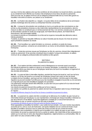 Les taux minima des salaires ainsi que les conditions de rémunération du travail à la tâche, aux pièces
ou au rendement sont affichés aux bureaux des employeurs et aux lieux de paie du personnel.
Dans tous les cas, le salaire minimum de sa catégorie professionnelle doit au moins être garanti au
travailleur rémunéré à la tâche, aux pièces ou au rendement.
Art. 58. – La fixation des objectifs ou « targets » et quota relève de la compétence de la commission
paritaire d'arbitrage dans les zones ou entreprises franches concernées.
Art. 59. – Lorsque la rémunération est constituée en tout ou en partie par des commissions ou des
primes ou des prestations diverses ou des indemnités représentatives de ces prestations, dans la
mesure où elles ne constituent pas un remboursement de frais, il en est tenu compte pour le calcul de
la rémunération pendant la durée de congé payé, de l'indemnité de préavis, de l'indemnité de
licenciement, des dommages intérêts.
Le montant à prendre en considération à ce titre est la moyenne mensuelle des éléments visés à
l'alinéa précédent.
Toutefois, la période sur laquelle s'effectue ce calcul n'excède pas les douze (12) mois de service
ayant précédé la cessation du travail.
Art. 60. – Tout travailleur qui, après formation ou concours, accède à un poste de niveau
professionnel supérieur, conserve son ancienneté et, au moins, la rémunération déjà acquise dans
l'entreprise.
Art. 61. – Toutes les sommes reçues par l'employeur au titre de «service» doivent être intégralement
versés au personnel. Si les services constituent pour le salarié, l'unique rémunération, le salaire
minimum de sa catégorie professionnelle doit toutefois lui être garanti.
SECTION 2
Du paiement du salaire
Art. 62. – Tout salaire doit être entièrement versé à Madagascar en monnaie ayant cours légal.
Est interdit le paiement du salaire en alcool ou en boisson alcoolisée. Le paiement du salaire en
nature n'est admis que dans le cas où l'employeur serait tenu de fournir au travailleur un logement et
des denrées alimentaires.
Art. 63. – La paie est faite à intervalles réguliers, pendant les heures de travail et, sauf cas de force
majeure, sur le lieu de travail ou au bureau de l'employeur lorsqu'il est voisin du lieu de travail.
Le salaire de tout travailleur, quel que soit son mode de rémunération, doit être payé à intervalles
réguliers ne pouvant excéder huit (08) jours pour les travailleurs engagés à la journée ou à la semaine
ou vingt (20) jours pour les travailleurs engagés à la quinzaine.
Les paiements mensuels doivent être effectués, au plus tard huit jours après la fin du mois de travail
qui donne droit au salaire.
Les retards de paiement doivent être justifiés par la force majeure.
Les retards non justifiés du paiement du salaire donnent lieu à majoration selon le taux d'intérêt légal
en vigueur.
Un arrêté du Ministre chargé du Travail fixe les formes et modalités de paiement du salaire.
Art. 64. – Le paiement du salaire doit être constaté par la délivrance d'un bulletin de paie manuel ou
informatisé dressé par l'employeur ou son représentant, et émargé par chaque travailleur intéressé ou
par deux témoins s'il est illettré. Il peut être également constaté par un document bancaire ou
informatique ou par un carnet à souche qui est coté et paraphé.
La contexture du bulletin de paie est fixée par arrêté du Ministre chargé du Travail.
N'est opposable au travailleur la mention « pour solde de tout compte » ou toute mention équivalente
souscrite par lui, soit au cours de l'exécution, soit après résiliation de son contrat de travail, et par
laquelle le travailleur renonce à tout ou partie des droits qu'il tient de son contrat de travail.
L'acceptation sans protestation ni réserve par le travailleur d'un bulletin de paie ne peut valoir
renonciation de sa part au paiement de tout ou partie du salaire, des indemnités et des accessoires du
salaire qui lui sont dus en vertu des dispositions législatives, réglementaires ou contractuelles. Elle ne
peut valoir non plus compte arrêté ou réglé.
 