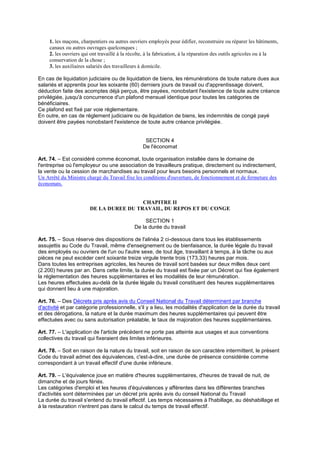 1. les maçons, charpentiers ou autres ouvriers employés pour édifier, reconstruire ou réparer les bâtiments,
canaux ou autres ouvrages quelconques ;
2. les ouvriers qui ont travaillé à la récolte, à la fabrication, à la réparation des outils agricoles ou à la
conservation de la chose ;
3. les auxiliaires salariés des travailleurs à domicile.
En cas de liquidation judiciaire ou de liquidation de biens, les rémunérations de toute nature dues aux
salariés et apprentis pour les soixante (60) derniers jours de travail ou d'apprentissage doivent,
déduction faite des acomptes déjà perçus, être payées, nonobstant l'existence de toute autre créance
privilégiée, jusqu'à concurrence d'un plafond mensuel identique pour toutes les catégories de
bénéficiaires.
Ce plafond est fixé par voie réglementaire.
En outre, en cas de règlement judiciaire ou de liquidation de biens, les indemnités de congé payé
doivent être payées nonobstant l'existence de toute autre créance privilégiée.
SECTION 4
De l'économat
Art. 74. – Est considéré comme économat, toute organisation installée dans le domaine de
l'entreprise où l'employeur ou une association de travailleurs pratique, directement ou indirectement,
la vente ou la cession de marchandises au travail pour leurs besoins personnels et normaux.
Un Arrêté du Ministre chargé du Travail fixe les conditions d'ouverture, de fonctionnement et de fermeture des
économats.
CHAPITRE II
DE LA DUREE DU TRAVAIL, DU REPOS ET DU CONGE
SECTION 1
De la durée du travail
Art. 75. – Sous réserve des dispositions de l'alinéa 2 ci-dessous dans tous les établissements
assujettis au Code du Travail, même d'enseignement ou de bienfaisance, la durée légale du travail
des employés ou ouvriers de l'un ou l'autre sexe, de tout âge, travaillant à temps, à la tâche ou aux
pièces ne peut excéder cent soixante treize virgule trente trois (173,33) heures par mois.
Dans toutes les entreprises agricoles, les heures de travail sont basées sur deux milles deux cent
(2.200) heures par an. Dans cette limite, la durée du travail est fixée par un Décret qui fixe également
la réglementation des heures supplémentaires et les modalités de leur rémunération.
Les heures effectuées au-delà de la durée légale du travail constituent des heures supplémentaires
qui donnent lieu à une majoration.
Art. 76. – Des Décrets pris après avis du Conseil National du Travail déterminent par branche
d'activité et par catégorie professionnelle, s'il y a lieu, les modalités d'application de la durée du travail
et des dérogations, la nature et la durée maximum des heures supplémentaires qui peuvent être
effectuées avec ou sans autorisation préalable, le taux de majoration des heures supplémentaires.
Art. 77. – L'application de l'article précédent ne porte pas atteinte aux usages et aux conventions
collectives du travail qui fixeraient des limites inférieures.
Art. 78. – Soit en raison de la nature du travail, soit en raison de son caractère intermittent, le présent
Code du travail admet des équivalences, c'est-à-dire, une durée de présence considérée comme
correspondant à un travail effectif d'une durée inférieure.
Art. 79. – L'équivalence joue en matière d'heures supplémentaires, d'heures de travail de nuit, de
dimanche et de jours fériés.
Les catégories d'emploi et les heures d'équivalences y afférentes dans les différentes branches
d'activités sont déterminées par un décret pris après avis du conseil National du Travail
La durée du travail s'entend du travail effectif. Les temps nécessaires à l'habillage, au déshabillage et
à la restauration n'entrent pas dans le calcul du temps de travail effectif.
 