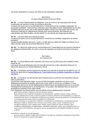 Les temps nécessaires à la pause sont fixés par des dispositions négociées.
SECTION 2
Du repos hebdomadaire et des jours fériés
Art. 80. – Le repos hebdomadaire est obligatoire. Il est au minimum de vingt quatre (24) heures
consécutives par semaine. Il a lieu en principe le dimanche.
Un décret pris après avis du Conseil National du Travail détermine les modalités d'application du
paragraphe précédent, notamment les professions pour lesquelles le repos hebdomadaire pourra être
exceptionnellement et pour des motifs nettement établis, soit plus de vingt quatre (24) heures, soit
donné par roulement ou collectivement d'autres jours que le dimanche, soit suspendu par
compensation des fêtes rituelles, soit être réparti sur une période plus longue que la semaine.
Art. 81. – Les jours fériés sont chômés et payés.
Un décret pris après avis du Conseil National du Travail fixe les modalités d'application de l'alinéa
précédent.
La liste annuelle limitative des jours « ponts » et celle des jours fériés font l'objet d'un Décret pris en
début d'année, après avis du Conseil National du Travail.
Art. 82. – Un décret pris après avis du Conseil National du Travail détermine par branche d'activité et
par catégorie professionnelle, s'il y a lieu, le taux de majoration du travail de dimanche et des jours
fériés.
SECTION 3
Du travail de nuit
Art. 83. – Le travail effectué entre vingt-deux (22) heures et cinq (05) heures est considéré comme
travail de nuit.
Les heures de travail effectuées entre cet intervalle donnent lieu à des majorations fixées par un
Décret pris après avis du Conseil National du Travail.
Art. 84. – L'employeur est tenu d'assurer le transport et la sécurité du personnel travaillant la nuit. Un
décret pris après avis du Conseil National du Travail détermine les modalités d'application de l'alinéa
précédent.
Art. 85. – Le travail de nuit des femmes dans l'industrie doit se conformer aux dispositions prévues
dans la présente loi.
Les femmes, sans distinction d'âge, ne pourront être employées pendant la nuit dans aucun
établissement industriel de quelque nature que ce soit, public ou privé, laïc ou religieux, ni dans
aucune dépendance d'un de ces établissements même lorsque ces établissements ont un caractère
d'enseignement professionnel ou de bienfaisance, à l'exception des établissements où seuls sont
employés les membres d'une même famille.
Pour l'application du présent article, sont considérés comme établissements industriels :
a) les mines, carrières, industries extractives de toutes natures ;
b) les industries dans lesquelles des produits sont manufacturés, modifiés, nettoyés, réparés, décorés,
achevés, préparés pour la vente ou dans les quelles les matières subissent une transformation, y compris la
construction des navires, les industries de démolition de matériel, ainsi que la production, la transformation
et la transmission de la force motrice en général et de l'électricité ;
c) la construction, la reconstruction, l'entretien et la réparation, la modification ou la démolition de tous
bâtiments et édifices, chemins de fer, tramways, ports, docks, jetées, canaux, installations pour la
navigation intérieure, routes, tunnels, ponts, viaducs, égouts collecteurs, égouts ordinaires, puits,
installations télégraphiques ou téléphoniques, installations électriques, usines à gaz, distribution d'eau ou
autres travaux de construction, ainsi que les travaux de préparation et de fondation précédant les travaux
ci-dessus.
L'interdiction ci-dessus ne sera pas appliquée :
a) en cas de force majeure, lorsque dans l'entreprise se produit une interruption d'exploitation impossible à
prévoir et n'ayant pas un caractère périodique ;
 