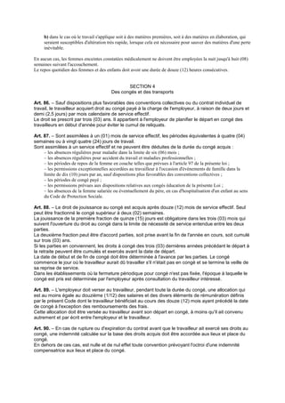 b) dans le cas où le travail s'applique soit à des matières premières, soit à des matières en élaboration, qui
seraient susceptibles d'altération très rapide, lorsque cela est nécessaire pour sauver des matières d'une perte
inévitable.
En aucun cas, les femmes enceintes constatées médicalement ne doivent être employées la nuit jusqu'à huit (08)
semaines suivant l'accouchement.
Le repos quotidien des femmes et des enfants doit avoir une durée de douze (12) heures consécutives.
SECTION 4
Des congés et des transports
Art. 86. – Sauf dispositions plus favorables des conventions collectives ou du contrat individuel de
travail, le travailleur acquiert droit au congé payé à la charge de l'employeur, à raison de deux jours et
demi (2,5 jours) par mois calendaire de service effectif.
Le droit se prescrit par trois (03) ans. Il appartient à l'employeur de planifier le départ en congé des
travailleurs en début d'année pour éviter le cumul de reliquats.
Art. 87. – Sont assimilées à un (01) mois de service effectif, les périodes équivalentes à quatre (04)
semaines ou à vingt quatre (24) jours de travail.
Sont assimilées à un service effectif et ne peuvent être déduites de la durée du congé acquis :
– les absences régulières pour maladie dans la limite de six (06) mois ;
– les absences régulières pour accident du travail et maladies professionnelles ;
– les périodes de repos de la femme en couche telles que prévues à l'article 97 de la présente loi ;
– les permissions exceptionnelles accordées au travailleur à l'occasion d'événements de famille dans la
limite de dix (10) jours par an, sauf dispositions plus favorables des conventions collectives ;
– les périodes de congé payé ;
– les permissions prévues aux dispositions relatives aux congés éducation de la présente Loi ;
– les absences de la femme salariée ou éventuellement du père, en cas d'hospitalisation d'un enfant au sens
du Code de Protection Sociale.
Art. 88. – Le droit de jouissance au congé est acquis après douze (12) mois de service effectif. Seul
peut être fractionné le congé supérieur à deux (02) semaines.
La jouissance de la première fraction de quinze (15) jours est obligatoire dans les trois (03) mois qui
suivent l'ouverture du droit au congé dans la limite de nécessité de service entendue entre les deux
parties.
La deuxième fraction peut être d'accord parties, soit prise avant la fin de l'année en cours, soit cumulé
sur trois (03) ans.
Si les parties en conviennent, les droits à congé des trois (03) dernières années précédant le départ à
la retraite peuvent être cumulés et exercés avant la date de départ.
La date de début et de fin de congé doit être déterminée à l'avance par les parties. Le congé
commence le jour où le travailleur aurait dû travailler s'il n'était pas en congé et se termine la veille de
sa reprise de service.
Dans les établissements où la fermeture périodique pour congé n'est pas fixée, l'époque à laquelle le
congé est pris est déterminée par l'employeur après consultation du travailleur intéressé.
Art. 89. – L'employeur doit verser au travailleur, pendant toute la durée du congé, une allocation qui
est au moins égale au douzième (1/12) des salaires et des divers éléments de rémunération définis
par le présent Code dont le travailleur bénéficiait au cours des douze (12) mois ayant précédé la date
de congé à l'exception des remboursements des frais.
Cette allocation doit être versée au travailleur avant son départ en congé, à moins qu'il ait convenu
autrement et par écrit entre l'employeur et le travailleur.
Art. 90. – En cas de rupture ou d'expiration du contrat avant que le travailleur ait exercé ses droits au
congé, une indemnité calculée sur la base des droits acquis doit être accordée aux lieux et place du
congé.
En dehors de ces cas, est nulle et de nul effet toute convention prévoyant l'octroi d'une indemnité
compensatrice aux lieux et place du congé.
 