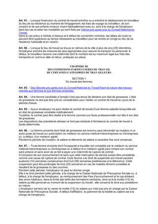 Art. 91. – Lorsque l'exécution du contrat de travail entraîne ou a entraîné le déplacement du travailleur
du lieu de sa résidence au moment de l'engagement, les frais de voyage du travailleur, de son
conjoint et de ses enfants mineurs vivant habituellement avec lui, sont à la charge de l'employeur
dans les cas et selon les modalités qui sont fixés par Décret pris après avis du Conseil National du
Travail.
Dans le cas prévu à l'article ci-dessus et à défaut de convention contraire, les délais de route ne
peuvent être supérieurs au temps nécessaire au travailleur pour se rendre en congé au lieu de sa
résidence habituelle et en revenir.
Art. 92. – Lorsque le lieu de travail se trouve en dehors de la ville à plus de cinq (05) kilomètres,
l'employeur prendra les mesures les plus appropriées pour assurer le transport du personnel. A
défaut, le travailleur recevra une indemnité dont le montant est au maximum égal aux frais des
transports en commun aller et retour, pratiqués sur place.
CHAPITRE III
DES CONDITIONS PARTICULIERES DE TRAVAIL
DE CERTAINES CATEGORIES DE TRAVAILLEURS
SECTION 1
Du travail des femmes
Art. 93. – Des Décrets pris après avis du Conseil National du Travail fixent la nature des travaux
interdits aux femmes et aux femmes enceintes.
Art. 94. – Une femme candidate à l'emploi n'est pas tenue de déclarer son état de grossesse. L'état
de grossesse ne doit pas être pris en considération pour résilier un contrat de travail au cours de la
période d'essai.
Art. 95. – Aucun employeur ne peut résilier le contrat de travail d'une femme salariée lorsqu'elle est
en état de grossesse constatée médicalement.
Toutefois, le contrat peut être résilié si la femme commet une faute professionnelle non liée à son état
de grossesse.
Les dispositions des précédents alinéas ne font pas obstacle à l'échéance du contrat de travail à
durée déterminée.
Art. 96. – La femme enceinte dont l'état de grossesse est reconnu peut demander sa mutation à un
autre poste de travail sur prescription du médecin du service médical interentreprises ou d'entreprises
ou, à défaut, d'un médecin agréé.
Pendant la période de mutation, le salaire et éléments de salaire à caractère fixe sont conservés.
Art. 97. – Toute femme enceinte dont l'incapacité à travailler est constatée par le médecin du service
médical interentreprises ou d'entreprises ou à défaut d'un médecin agréé peut rompre son contrat
sans préavis et sans avoir de ce fait à payer une indemnité de rupture de contrat.
A l'occasion de son accouchement et sans que cette interruption de service puisse être considérée
comme une cause de rupture de contrat, toute femme a le droit de suspendre son travail pendant
quatorze (14) semaines consécutives dont huit (08) semaines postérieures à la délivrance. Cette
suspension peut être prolongée de trois (03) semaines en cas de maladie dûment constatée et
résultant de la grossesse ou des couches.
Pendant cette période, l'employeur ne peut lui donner congé.
Elle a le droit pendant cette période, à la charge de la Caisse Nationale de Prévoyance Sociale ou, à
défaut, à la charge de l'employeur, au remboursement des frais d'accouchement et le cas échéant,
des soins médicaux, dans la limite des tarifs des formations sanitaires, ainsi qu'à la moitié (1/2) du
salaire qu'elle percevait au moment de la suspension du travail ; elle conserve le droit aux prestations
en nature.
L'employeur est tenu de lui verser la moitié (1/2) du salaire qui n'est pas pris en charge par la Caisse
Nationale de Prévoyance Sociale. A défaut d'affiliation, le paiement de la totalité du salaire est à la
charge de l'employeur.
 