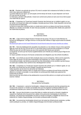 Art. 98. – Pendant une période de quinze (15) mois à compter de la naissance de l'enfant, la mère a
droit à des repos pour allaitement.
La durée totale de ces repos, qui sont payés comme temps de travail, ne peut dépasser une heure
(01) par journée de travail.
La mère peut, pendant cette période, rompre son contrat sans préavis et sans avoir de ce fait à payer
une indemnité de rupture.
Art. 99. – L'Inspecteur du Travail peut requérir l'examen des femmes par un médecin agréé, en vue
de vérifier si le travail dont elles sont chargées n'excède pas leurs forces. Cette réquisition est de droit
à la demande de l'intéressée.
La femme ne peut être maintenue dans un emploi ainsi reconnu au-dessus de ses forces et doit être
affectée à un emploi convenable. Si cela n'est pas possible, le contrat peut être résilié avec paiement
de l'indemnité de préavis.
SECTION 2
Du travail des enfants
Art. 100. – L'âge minimum légal d'accès à l'emploi est de quinze (15) ans sur toute l'étendue du
territoire de Madagascar. Cet âge minimum ne doit pas être inférieur à l'âge auquel cesse la scolarité
obligatoire.
Des décrets pris après avis du Conseil National du Travail fixent la nature des travaux interdits aux enfants.
Art. 101. – Dans les établissements assujettis à la présente Loi, les enfants mineurs et les apprentis
âgés de moins de dix huit (18) ans de l'un ou de l'autre sexe ne peuvent être employés à un travail
effectif de plus de huit (08) heures par jour et de quarante (40) heures par semaine.
Le travail de nuit ainsi que les heures supplémentaires sont interdits aux enfants jusqu'à l'âge de dix
huit (18) ans.
Un repos quotidien de douze (12) heures consécutives est obligatoire pour les enfants travailleurs.
Art. 102. – Les enfants ne peuvent être employés dans aucune entreprise, même comme apprentis,
avant l'âge de quinze (15) ans sans l'autorisation de l'Inspecteur du Travail, compte tenu des
circonstances locales, des tâches qui peuvent leur être demandées et à la condition que les travaux
ne soient pas nuisibles à leur santé et à leur développement normal.
Art. 103. – L'Inspecteur du Travail peut requérir l'examen des enfants par un médecin agréé, en vue
de vérifier si le travail dont ils sont chargés n'excède pas leurs forces.
Cette réquisition est de droit à la demande de l'intéressé.
L'enfant ne peut être maintenu dans un emploi ainsi reconnu au-dessus de ses forces et doit être
affecté à un emploi convenable. Le cas échéant, le contrat peut être résilié avec paiement de
l'indemnité de préavis.
Dans tous les cas, les enfants et les adolescents ne pourront être admis à un emploi qu'à la suite d'un
examen médical.
SECTION 3
Des personnes handicapées
Art. 104. – L'expression « personne handicapée » désigne toute personne dont les perspectives de
trouver et de conserver un emploi convenable ainsi que de progresser professionnellement sont
sensiblement réduites pour cause d'un handicap physique, mental ou sensoriel dûment reconnu.
Art. 105. – Aucune discrimination ne peut être faite en matière de travail ou d'emploi à égalité de
capacité et d'aptitude entre les personnes valides et les personnes handicapées du fait de leur
handicap. Les personnes handicapées ont droit au travail et à l'emploi, à l'égalité de chance et de
traitement en matière d'apprentissage, de formation professionnelle et d'emploi.
Art. 106. – Les personnes handicapées doivent jouir de toutes les infrastructures existantes, qu'elles
soient publiques ou privées, en matière d'apprentissage et de formation professionnelle.
 