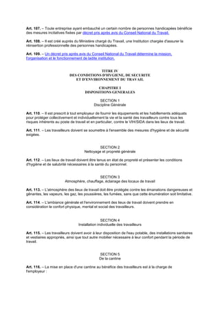 Art. 107. – Toute entreprise ayant embauché un certain nombre de personnes handicapées bénéficie
des mesures incitatives fixées par décret pris après avis du Conseil National du Travail.
Art. 108. – Il est créé auprès du Ministère chargé du Travail, une Institution chargée d'assurer la
réinsertion professionnelle des personnes handicapées.
Art. 109. – Un décret pris après avis du Conseil National du Travail détermine la mission,
l'organisation et le fonctionnement de ladite institution.
TITRE IV
DES CONDITIONS D'HYGIENE, DE SECURITE
ET D'ENVIRONNEMENT DU TRAVAIL
CHAPITRE I
DISPOSITIONS GENERALES
SECTION 1
Discipline Générale
Art. 110. – Il est prescrit à tout employeur de fournir les équipements et les habillements adéquats
pour protéger collectivement et individuellement la vie et la santé des travailleurs contre tous les
risques inhérents au poste de travail et en particulier, contre le VIH/SIDA dans les lieux de travail.
Art. 111. – Les travailleurs doivent se soumettre à l'ensemble des mesures d'hygiène et de sécurité
exigées.
SECTION 2
Nettoyage et propreté générale
Art. 112. – Les lieux de travail doivent être tenus en état de propreté et présenter les conditions
d'hygiène et de salubrité nécessaires à la santé du personnel.
SECTION 3
Atmosphère, chauffage, éclairage des locaux de travail
Art. 113. – L'atmosphère des lieux de travail doit être protégée contre les émanations dangereuses et
gênantes, les vapeurs, les gaz, les poussières, les fumées, sans que cette énumération soit limitative.
Art. 114. – L'ambiance générale et l'environnement des lieux de travail doivent prendre en
considération le confort physique, mental et social des travailleurs.
SECTION 4
Installation individuelle des travailleurs
Art. 115. – Les travailleurs doivent avoir à leur disposition de l'eau potable, des installations sanitaires
et vestiaires appropriés, ainsi que tout autre mobilier nécessaire à leur confort pendant la période de
travail.
SECTION 5
De la cantine
Art. 116. – La mise en place d'une cantine au bénéfice des travailleurs est à la charge de
l'employeur :
 