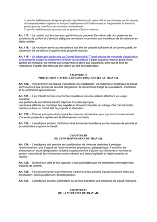 1. pour les établissements éloignés à plus de cinq kilomètres du centre ville et non desservis par des moyens
de transports publics réguliers ou lorsque l'emplacement de l'établissement ou l'organisation de travail ne
permet pas aux travailleurs de se restaurer normalement ;
2. pour les établissements ayant recours au système d'heures continues.
Art. 117. – La cantine doit être tenue en parfait état de propreté. De même, elle doit présenter les
conditions de confort et d'aération adéquate permettant notamment aux travailleurs de se restaurer en
station assise.
Art. 118. – La nourriture servie aux travailleurs doit être en quantité suffisante et de bonne qualité, en
présentant les conditions d'hygiène et de propreté requises.
Art. 119. – Un décret pris après avis du Conseil National du Travail précise les modalités d'application
de la présente section et notamment l'effectif de travailleurs à partir duquel la mise en place d'une
cantine est indiquée, les normes sur la nourriture à servir aux travailleurs, ainsi que le droit de
l'employeur d'opérer des retenues sur salaire au titre de restauration.
CHAPITRE II
PROTECTION CONTRE CERTAINS RISQUES LIES AU TRAVAIL
Art. 120. – Pour prévenir les risques d'accidents, les installations, les matériels et matériaux de travail
sont soumis à des normes de sécurité obligatoires. Ils doivent faire l'objet de surveillance, d'entretien
et de vérification systématiques.
Art. 121. – il est interdit de faire coucher les travailleurs dans les ateliers affectés à un usage
industriel.
Les gardiens de nuit attitrés doivent disposer d'un abri approprié.
Les locaux affectés au couchage des travailleurs doivent comporter un cubage d'air correct et être
maintenus dans un parfait état de propreté et d'aération.
Art. 122. – Chaque entreprise doit prendre les mesures nécessaires pour que tout commencement
d'incendie puisse être rapidement et effectivement combattu.
Art. 123. – L'employeur est tenu d'informer et de former les travailleurs sur les mesures de sécurité et
de santé liées au poste de travail.
CHAPITRE III
DE L'ENVIRONNEMENT DU TRAVAIL
Art. 124. – L'employeur doit prendre en considération les mesures destinées à protéger
l'environnement, qu'il s'agisse de l'environnement physique ou géographique. A cet effet, les
entreprises en cours d'exploitation doivent progressivement s'ajuster aux directives et normes de
gestion nationale de l'environnement conformément aux textes législatifs et réglementaires en
vigueur.
Art. 125. – Suivant leur taille et leur capacité, il est souhaitable que les entreprises aménagent des
espaces de détente.
Art. 126. – Il est recommandé que l'entreprise s'adonne à des activités d'assainissement telles que
dératisation, débroussaillement, désinsectisation.
Art. 127. – L'employeur est tenu d'entretenir ou de faire entretenir une ambiance de travail motivante.
CHAPITRE IV
DE LA MEDECINE DU TRAVAIL
 