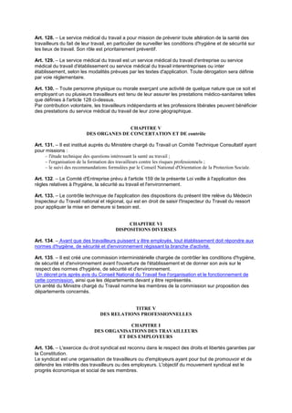 Art. 128. – Le service médical du travail a pour mission de prévenir toute altération de la santé des
travailleurs du fait de leur travail, en particulier de surveiller les conditions d'hygiène et de sécurité sur
les lieux de travail. Son rôle est prioritairement préventif.
Art. 129. – Le service médical du travail est un service médical du travail d'entreprise ou service
médical du travail d'établissement ou service médical du travail interentreprises ou inter
établissement, selon les modalités prévues par les textes d'application. Toute dérogation sera définie
par voie réglementaire.
Art. 130. – Toute personne physique ou morale exerçant une activité de quelque nature que ce soit et
employant un ou plusieurs travailleurs est tenu de leur assurer les prestations médico-sanitaires telles
que définies à l'article 128 ci-dessus.
Par contribution volontaire, les travailleurs indépendants et les professions libérales peuvent bénéficier
des prestations du service médical du travail de leur zone géographique.
CHAPITRE V
DES ORGANES DE CONCERTATION ET DE contrôle
Art. 131. – Il est institué auprès du Ministère chargé du Travail un Comité Technique Consultatif ayant
pour missions :
– l'étude technique des questions intéressant la santé au travail ;
– l'organisation de la formation des travailleurs contre les risques professionnels ;
– le suivi des recommandations formulées par le Conseil National d'Orientation de la Protection Sociale.
Art. 132. – Le Comité d'Entreprise prévu à l'article 159 de la présente Loi veille à l'application des
règles relatives à l'hygiène, la sécurité au travail et l'environnement.
Art. 133. – Le contrôle technique de l'application des dispositions du présent titre relève du Médecin
Inspecteur du Travail national et régional, qui est en droit de saisir l'Inspecteur du Travail du ressort
pour appliquer la mise en demeure si besoin est.
CHAPITRE VI
DISPOSITIONS DIVERSES
Art. 134. – Avant que des travailleurs puissent y être employés, tout établissement doit répondre aux
normes d'hygiène, de sécurité et d'environnement régissant la branche d'activité.
Art. 135. – Il est créé une commission interministérielle chargée de contrôler les conditions d'hygiène,
de sécurité et d'environnement avant l'ouverture de l'établissement et de donner son avis sur le
respect des normes d'hygiène, de sécurité et d'environnement.
Un décret pris après avis du Conseil National du Travail fixe l'organisation et le fonctionnement de
cette commission, ainsi que les départements devant y être représentés.
Un arrêté du Ministre chargé du Travail nomme les membres de la commission sur proposition des
départements concernés.
TITRE V
DES RELATIONS PROFESSIONNELLES
CHAPITRE I
DES ORGANISATIONS DES TRAVAILLEURS
ET DES EMPLOYEURS
Art. 136. – L'exercice du droit syndical est reconnu dans le respect des droits et libertés garanties par
la Constitution.
Le syndicat est une organisation de travailleurs ou d'employeurs ayant pour but de promouvoir et de
défendre les intérêts des travailleurs ou des employeurs. L'objectif du mouvement syndical est le
progrès économique et social de ses membres.
 