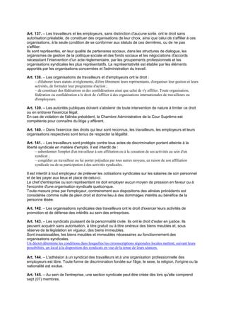 Art. 137. – Les travailleurs et les employeurs, sans distinction d'aucune sorte, ont le droit sans
autorisation préalable, de constituer des organisations de leur choix, ainsi que celui de s'affilier à ces
organisations, à la seule condition de se conformer aux statuts de ces dernières, ou de ne pas
s'affilier.
Ils sont représentés, en leur qualité de partenaires sociaux, dans les structures de dialogue, les
organismes de gestion de la politique sociale et des fonds sociaux et les négociations d'accords
nécessitant l'intervention d'un acte réglementaire, par les groupements professionnels et les
organisations syndicales les plus représentatifs. La représentativité est établie par les éléments
apportés par les organisations concernées et l'administration du travail.
Art. 138. – Les organisations de travailleurs et d'employeurs ont le droit :
– d'élaborer leurs statuts et règlements, d'élire librement leurs représentants, d'organiser leur gestion et leurs
activités, de formuler leur programme d'action ;
– de constituer des fédérations et des confédérations ainsi que celui de s'y affilier. Toute organisation,
fédération ou confédération a le droit de s'affilier à des organisations internationales de travailleurs ou
d'employeurs.
Art. 139. – Les autorités publiques doivent s'abstenir de toute intervention de nature à limiter ce droit
ou en entraver l'exercice légal.
En cas de violation de l'alinéa précédent, la Chambre Administrative de la Cour Suprême est
compétente pour connaître du litige y afférent.
Art. 140. – Dans l'exercice des droits qui leur sont reconnus, les travailleurs, les employeurs et leurs
organisations respectives sont tenus de respecter la légalité.
Art. 141. – Les travailleurs sont protégés contre tous actes de discrimination portant atteinte à la
liberté syndicale en matière d'emploi. Il est interdit de :
– subordonner l'emploi d'un travailleur à son affiliation ou à la cessation de ses activités au sein d'un
syndicat ;
– congédier un travailleur ou lui porter préjudice par tous autres moyens, en raison de son affiliation
syndicale ou de sa participation à des activités syndicales.
Il est interdit à tout employeur de prélever les cotisations syndicales sur les salaires de son personnel
et de les payer aux lieux et place de celui-ci.
Le chef d'entreprise ou son représentant ne doit employer aucun moyen de pression en faveur ou à
l’encontre d'une organisation syndicale quelconque.
Toute mesure prise par l'employeur, contrairement aux dispositions des alinéas précédents est
considérée comme nulle de plein droit et donne lieu à des dommages intérêts au bénéfice de la
personne lésée.
Art. 142. – Les organisations syndicales des travailleurs ont le droit d'exercer leurs activités de
promotion et de défense des intérêts au sein des entreprises.
Art. 143. – Les syndicats jouissent de la personnalité civile. Ils ont le droit d'ester en justice. Ils
peuvent acquérir sans autorisation, à titre gratuit ou à titre onéreux des biens meubles et, sous
réserve de la législation en vigueur, des biens immeubles.
Sont insaisissables, les biens meubles et immeubles nécessaires au fonctionnement des
organisations syndicales.
Un décret détermine les conditions dans lesquelles les circonscriptions régionales locales mettent, suivant leurs
possibilités, un local à la disposition des syndicats en vue de la tenue de leurs séances.
Art. 144. – L'adhésion à un syndicat des travailleurs et à une organisation professionnelle des
employeurs est libre. Toute forme de discrimination fondée sur l'âge, le sexe, la religion, l'origine ou la
nationalité est exclue.
Art. 145. – Au sein de l'entreprise, une section syndicale peut être créée dès lors qu'elle comprend
sept (07) membres.
 