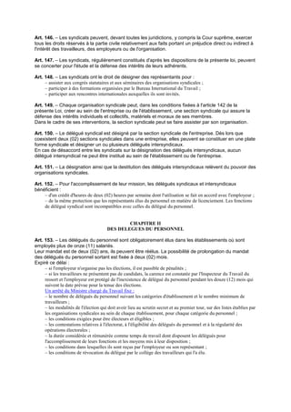 Art. 146. – Les syndicats peuvent, devant toutes les juridictions, y compris la Cour suprême, exercer
tous les droits réservés à la partie civile relativement aux faits portant un préjudice direct ou indirect à
l'intérêt des travailleurs, des employeurs ou de l'organisation.
Art. 147. – Les syndicats, régulièrement constitués d'après les dispositions de la présente loi, peuvent
se concerter pour l'étude et la défense des intérêts de leurs adhérents.
Art. 148. – Les syndicats ont le droit de désigner des représentants pour :
– assister aux congrès statutaires et aux séminaires des organisations syndicales ;
– participer à des formations organisées par le Bureau International du Travail ;
– participer aux rencontres internationales auxquelles ils sont invités.
Art. 149. – Chaque organisation syndicale peut, dans les conditions fixées à l'article 142 de la
présente Loi, créer au sein de l'entreprise ou de l'établissement, une section syndicale qui assure la
défense des intérêts individuels et collectifs, matériels et moraux de ses membres.
Dans le cadre de ses interventions, la section syndicale peut se faire assister par son organisation.
Art. 150. – Le délégué syndical est désigné par la section syndicale de l'entreprise. Dès lors que
coexistent deux (02) sections syndicales dans une entreprise, elles peuvent se constituer en une plate
forme syndicale et désigner un ou plusieurs délégués intersyndicaux.
En cas de désaccord entre les syndicats sur la désignation des délégués intersyndicaux, aucun
délégué intersyndical ne peut être institué au sein de l'établissement ou de l'entreprise.
Art. 151. – La désignation ainsi que la destitution des délégués intersyndicaux relèvent du pouvoir des
organisations syndicales.
Art. 152. – Pour l'accomplissement de leur mission, les délégués syndicaux et intersyndicaux
bénéficient :
– d'un crédit d'heures de deux (02) heures par semaine dont l'utilisation se fait en accord avec l'employeur ;
– de la même protection que les représentants élus du personnel en matière de licenciement. Les fonctions
de délégué syndical sont incompatibles avec celles du délégué du personnel.
CHAPITRE II
DES DELEGUES DU PERSONNEL
Art. 153. – Les délégués du personnel sont obligatoirement élus dans les établissements où sont
employés plus de onze (11) salariés.
Leur mandat est de deux (02) ans, ils peuvent être réélus. La possibilité de prolongation du mandat
des délégués du personnel sortant est fixée à deux (02) mois.
Expiré ce délai :
– si l'employeur n'organise pas les élections, il est passible de pénalités ;
– si les travailleurs ne présentent pas de candidats, la carence est constatée par l'Inspecteur du Travail du
ressort et l'employeur est protégé de l'inexistence de délégué du personnel pendant les douze (12) mois qui
suivent la date prévue pour la tenue des élections.
Un arrêté du Ministre chargé du Travail fixe :
– le nombre de délégués du personnel suivant les catégories d'établissement et le nombre minimum de
travailleurs ;
– les modalités de l'élection qui doit avoir lieu au scrutin secret et au premier tour, sur des listes établies par
les organisations syndicales au sein de chaque établissement, pour chaque catégorie du personnel ;
– les conditions exigées pour être électeurs et éligibles ;
– les contestations relatives à l'électorat, à l'éligibilité des délégués du personnel et à la régularité des
opérations électorales ;
– la durée considérée et rémunérée comme temps de travail dont disposent les délégués pour
l'accomplissement de leurs fonctions et les moyens mis à leur disposition ;
– les conditions dans lesquelles ils sont reçus par l'employeur ou son représentant ;
– les conditions de révocation du délégué par le collège des travailleurs qui l'a élu.
 