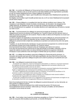 Art. 154. – Le nombre de Délégués du Personnel est fixé en fonction de l'effectif des travailleurs de
l'entreprise. L'élection a lieu au scrutin secret sur des listes établies par les organisations syndicales
au sein de chaque établissement pour chaque catégorie du personnel.
Est électeur, tout travailleur majeur, ayant travaillé sans interruption dans l'établissement pendant au
minimum six (06) mois.
Est éligible, tout travailleur ayant travaillé pendant plus de un (01) an dans l'établissement et jouissant
de ses droits civiques.
Art. 155. – Chaque délégué a un suppléant élu dans les mêmes conditions que ci-dessus. Il le
remplace en cas d'absence motivée, de décès, de démission, de révocation, de changement de
collège électoral, de résiliation de contrat, de perte des conditions requises pour l'éligibilité.
En cas d'empêchement du suppléant, de nouvelles élections sont organisées pour la durée du mandat
qui reste à courir.
Art. 156. – Tout licenciement d'un délégué du personnel envisagé par l'employeur doit être
obligatoirement soumis à la décision de l'Inspecteur du Travail du ressort qui doit intervenir dans un
délai de quarante cinq (45) jours de la saisine. Passé ce délai, le silence de l'Inspecteur du travail vaut
autorisation de licenciement.
La même procédure est applicable au licenciement des anciens délégués du personnel pendant une
durée de six (06) mois à partir de l'expiration de leur mandat, et des candidats aux fonctions de
délégués du personnel dès le dépôt des candidatures et pendant une durée de trois (03) mois après
le scrutin.
Toutefois, en cas de faute lourde, l'employeur ne peut prononcer la suspension du contrat de travail
de l'intéressé qu'après avoir avisé l'Inspecteur du Travail du ressort.
Si le licenciement est refusé, la décision prise par l'employeur est nulle et non avenue.
Si le refus de licenciement est confirmé par le juge administratif, le travailleur intéressé a droit au
rappel des salaires et autres droits non perçus pendant la période de suspension décidé par
l'employeur et peut prétendre à des dommages et intérêts fixés par la juridiction compétente.
Art. 157. – Le collège des travailleurs ayant élu le Délégué du Personnel peut le révoquer. La
révocation est acquise quel que soit le motif après approbation des deux tiers (2/3) au moins des
membres du collège ayant élu le délégué et après avoir avisé le syndicat qui l'a présenté ainsi que
l'employeur.
Art. 158. – Les délégués du personnel ont pour mission :
– de présenter aux employeurs, toutes les réclamations individuelles ou collectives concernant notamment
les conditions du travail, la protection des travailleurs, l'application des conventions collectives, des
classifications professionnelles et des taux de salaire ;
– de saisir l'inspection du travail de toute plainte ou réclamation concernant l'application des prescriptions
légales et réglementaires qui n'auraient pas été satisfaite au niveau de l'entreprise ;
– de veiller à l'application des prescriptions relatives à l'hygiène, à la sécurité des travailleurs et à la
protection sociale et, de proposer toutes mesures utiles à ce sujet ;
– de communiquer toutes suggestions utiles et d'étudier avec l'employeur toutes mesures tendant à
l'amélioration de l'organisation et du rendement de l'entreprise ;
– de faire part à l'employeur de leurs avis et suggestions sur les mesures de licenciements envisagées en cas
de diminution d'activités ou de réorganisation intérieure de l'établissement.
Dans l'accomplissement de leur mandat, les délégués du personnel peuvent, sur leur demande, se
faire assister du délégué syndical.
Les Délégués du Personnel disposent d'un crédit mensuel de quinze (15) heures pour
l'accomplissement de leurs fonctions. Cette durée qui n'est pas cumulable, est rémunérée et
considérée comme temps de travail.
CHAPITRE III
DU COMITE D'ENTREPRISE
Art. 159. – Il est institué, dans toutes les entreprises assujetties au Code du Travail et occupant à
partir de cinquante (50) travailleurs permanents, un Comité d'Entreprise.
 